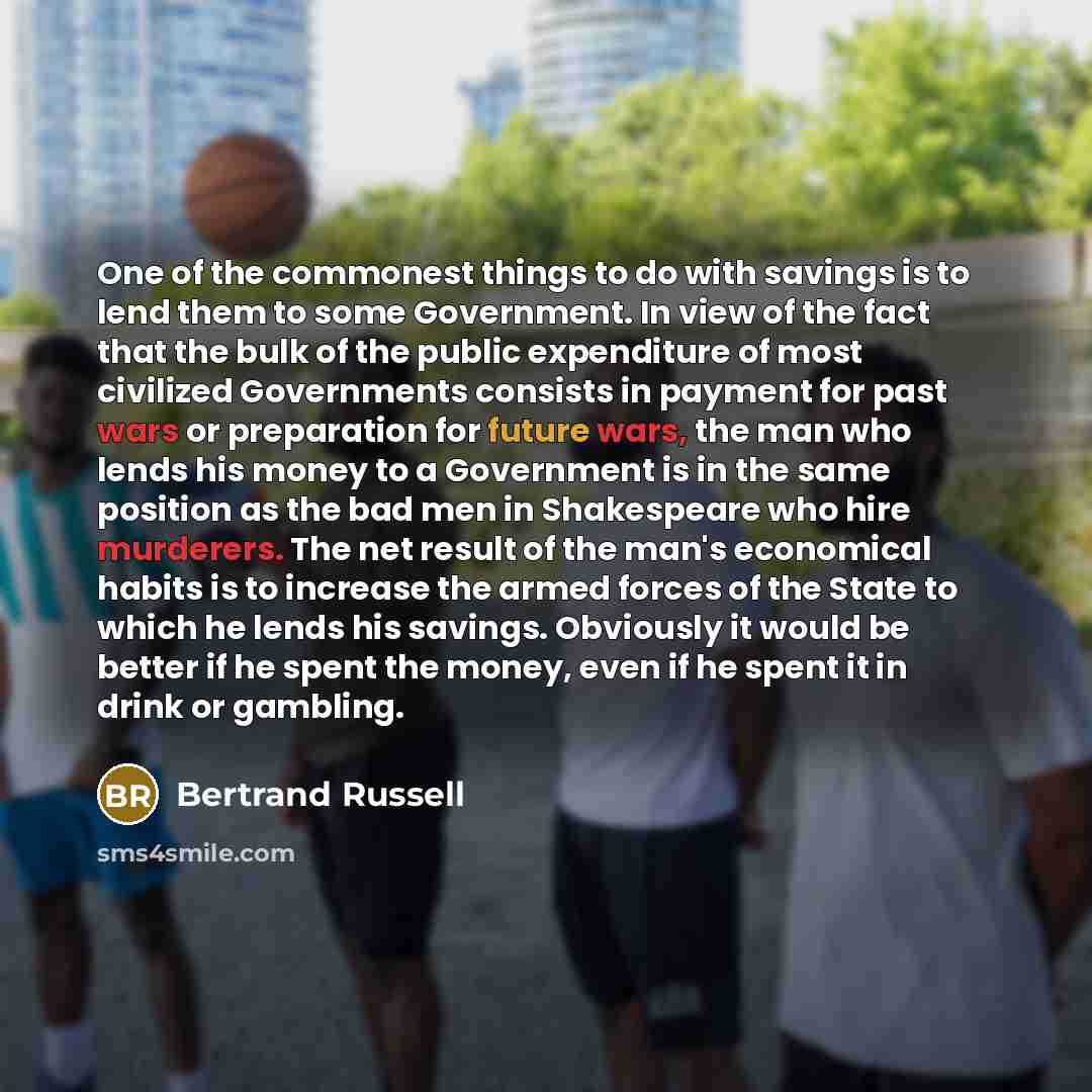 “One of the commonest things to do with savings is to lend them to some Government. In view of the fact that the bulk of the public expenditure of most civilized Governments consists in payment for past wars or preparation for future wars, the man who lends his money to a Government is in the same…” quote by Bertrand Russell
