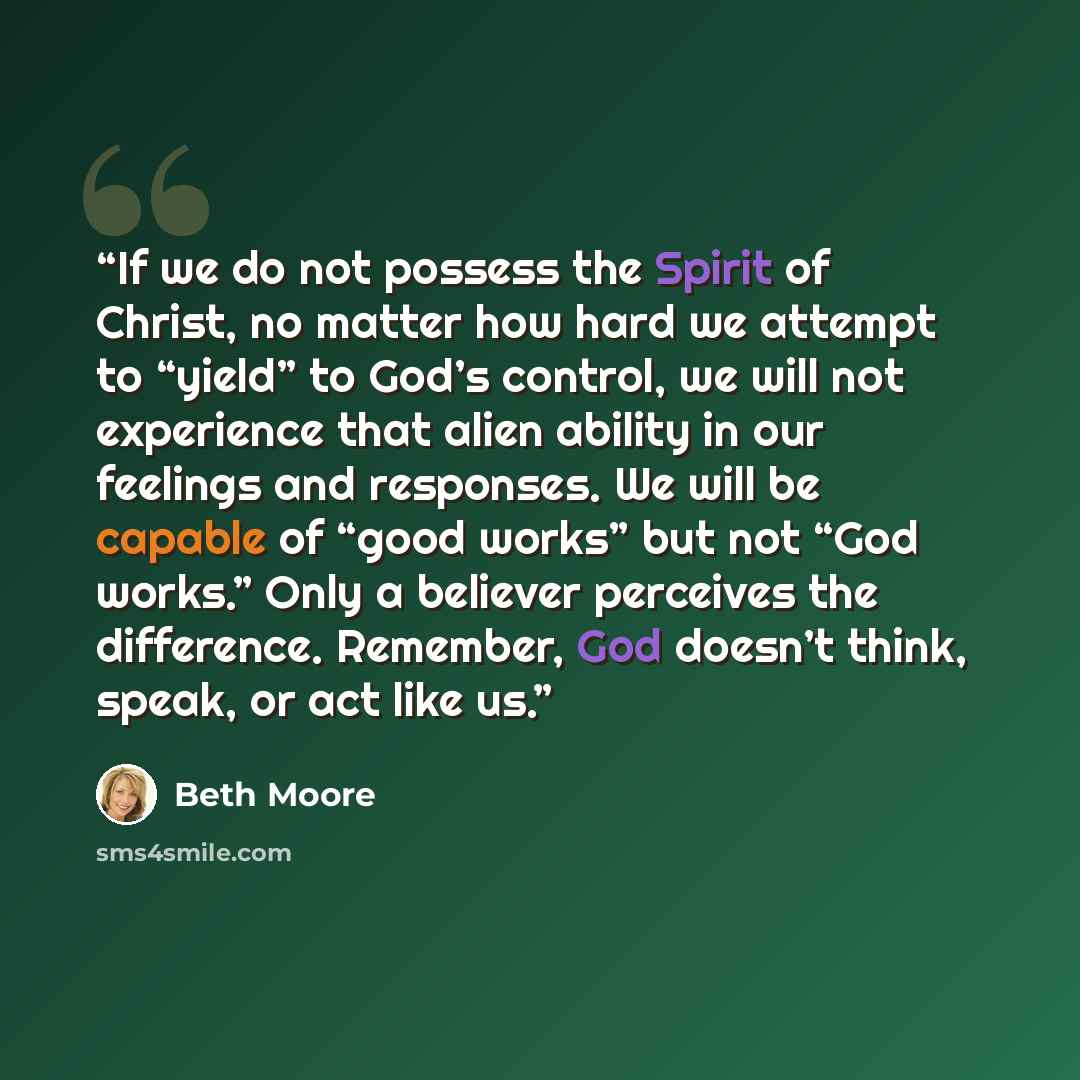 “If we do not possess the Spirit of Christ, no matter how hard we attempt to “yield” to God’s control, we will not experience that alien ability in our feelings and responses. We will be capable of “good works” but not “God works.” Only a believer perceives the difference. Remember, God doesn’t…” quote by Beth Moore