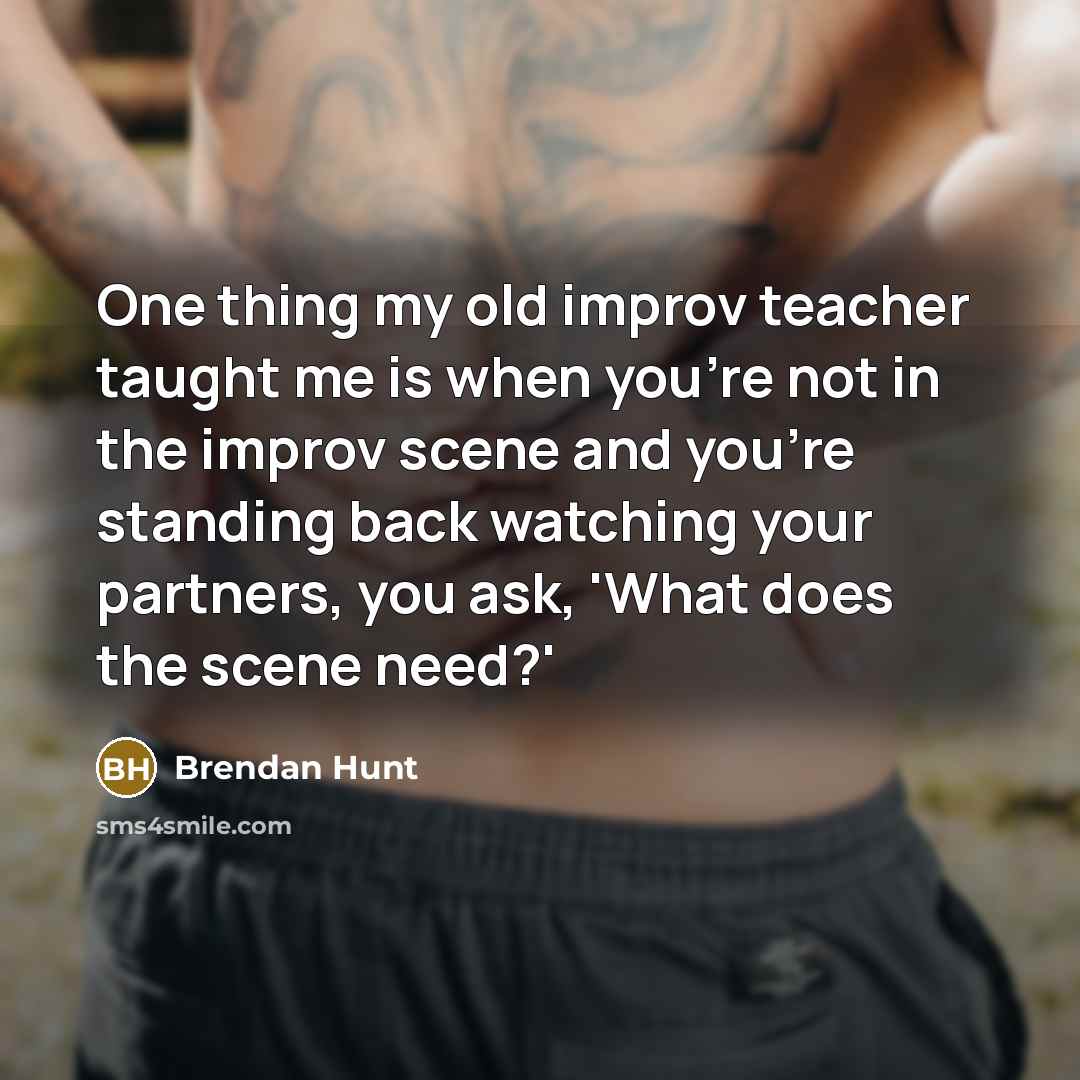 “One thing my old improv teacher taught me is when you're not in the improv scene and you're standing back watching your partners, you ask, 'What does the scene need?'” quote by Brendan Hunt