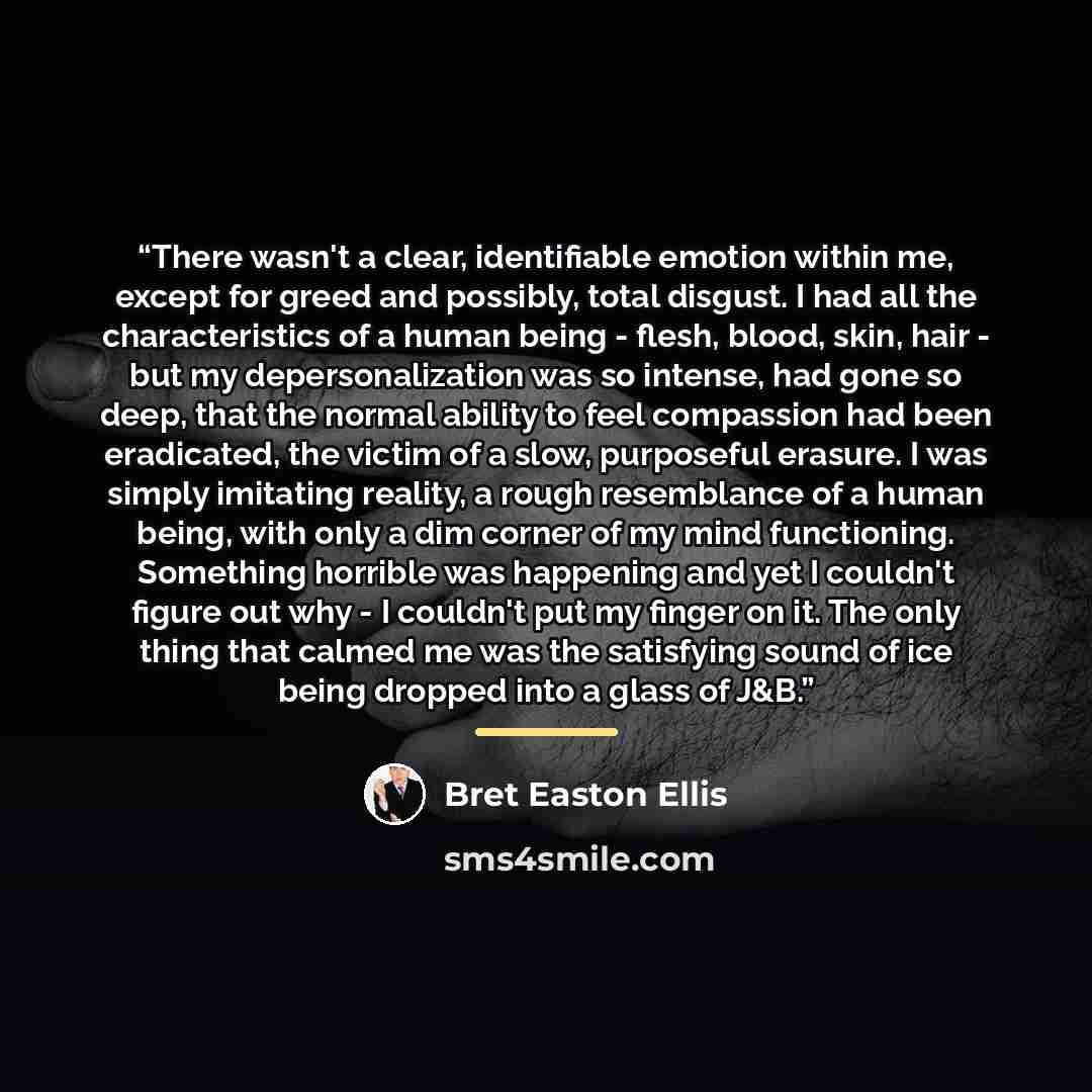 “There wasn't a clear, identifiable emotion within me, except for greed and possibly, total disgust. I had all the characteristics of a human being - flesh, blood, skin, hair - but my depersonalization was so intense, had gone so deep, that the normal ability to feel compassion had been eradicated…” quote by Bret Easton Ellis