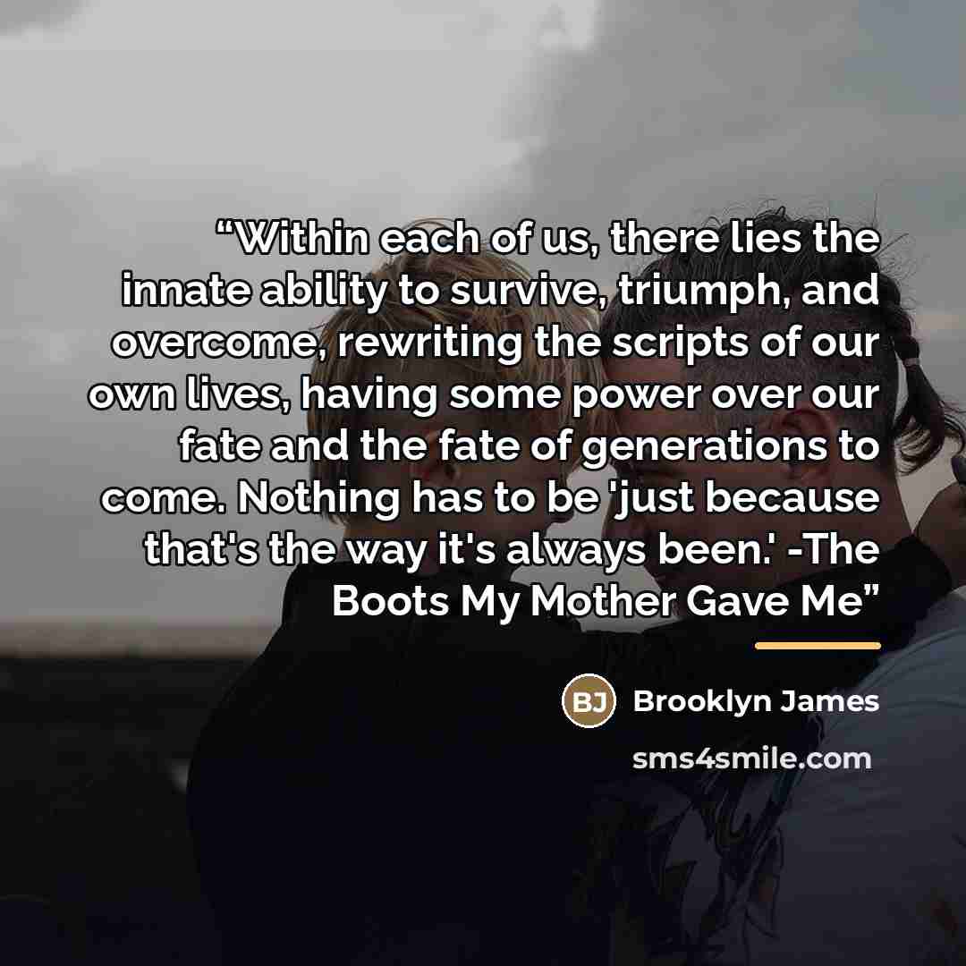 “Within each of us, there lies the innate ability to survive, triumph, and overcome, rewriting the scripts of our own lives, having some power over our fate and the fate of generations to come. Nothing has to be 'just because that's the way it's always been.' -The Boots My Mother Gave Me” quote by Brooklyn James
