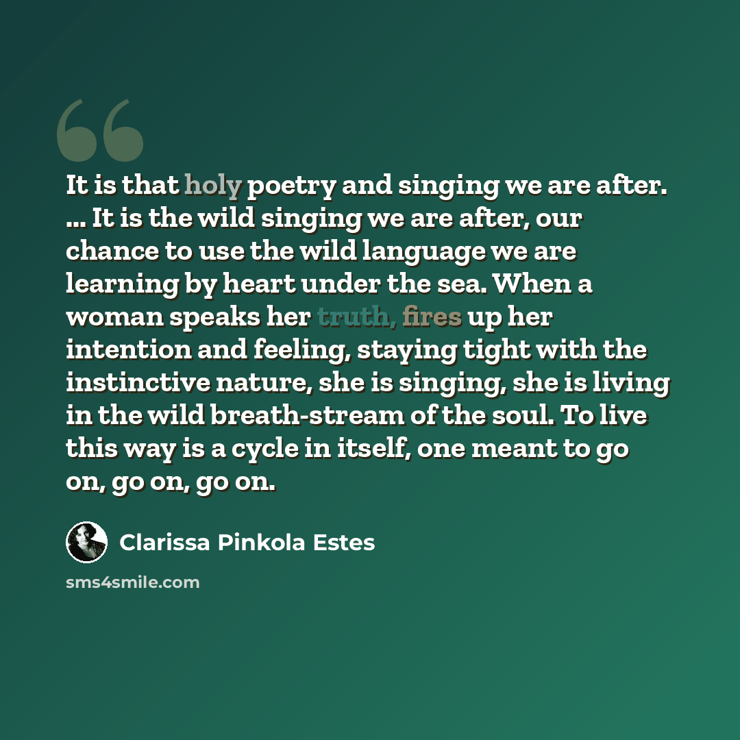 “It is that holy poetry and singing we are after. ... It is the wild singing we are after, our chance to use the wild language we are learning by heart under the sea. When a woman speaks her truth, fires up her intention and feeling, staying tight with the instinctive nature, she is singing, she is…” quote by Clarissa Pinkola Estes
