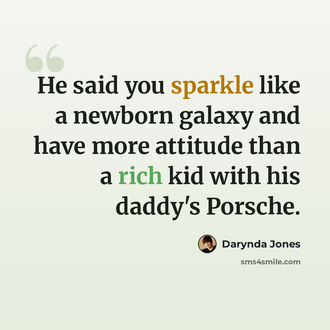 “He said you sparkle like a newborn galaxy and have more attitude than a rich kid with his daddy's Porsche.” quote by Darynda Jones