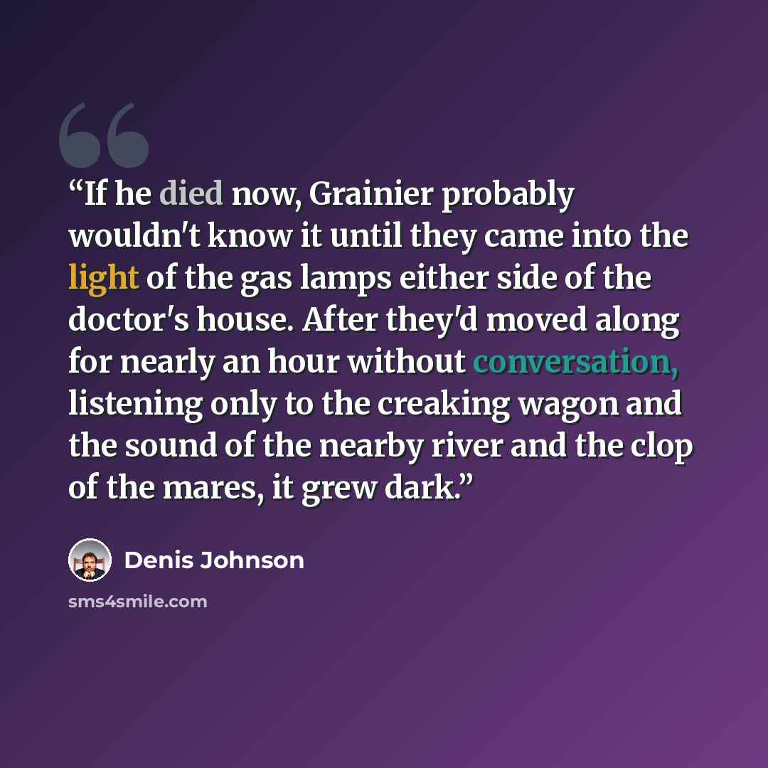 “If he died now, Grainier probably wouldn't know it until they came into the light of the gas lamps either side of the doctor's house. After they'd moved along for nearly an hour without conversation, listening only to the creaking wagon and the sound of the nearby river and the clop of the mares…” quote by Denis Johnson