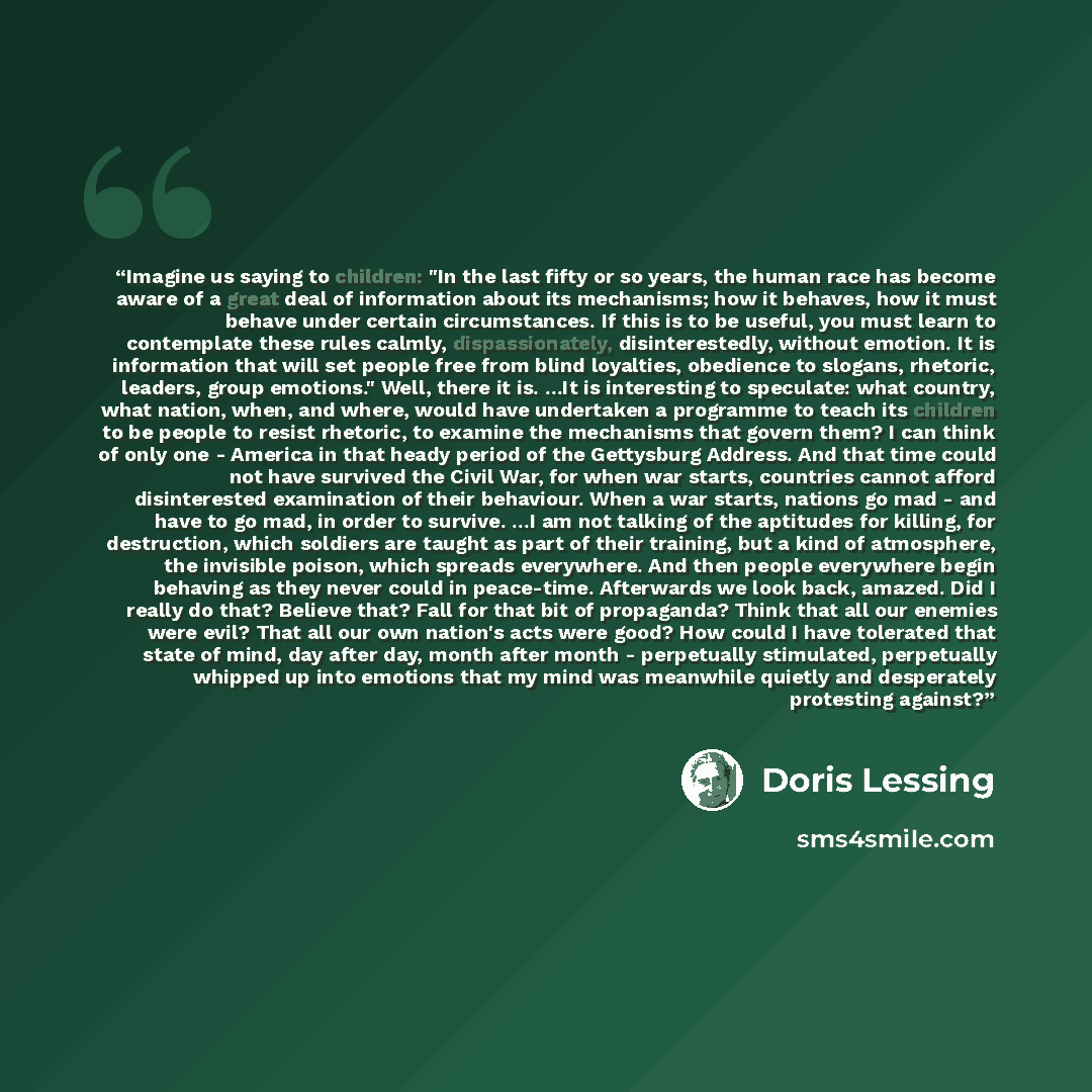“Imagine us saying to children: "In the last fifty or so years, the human race has become aware of a great deal of information about its mechanisms; how it behaves, how it must behave under certain circumstances. If this is to be useful, you must learn to contemplate these rules calmly…” quote by Doris Lessing