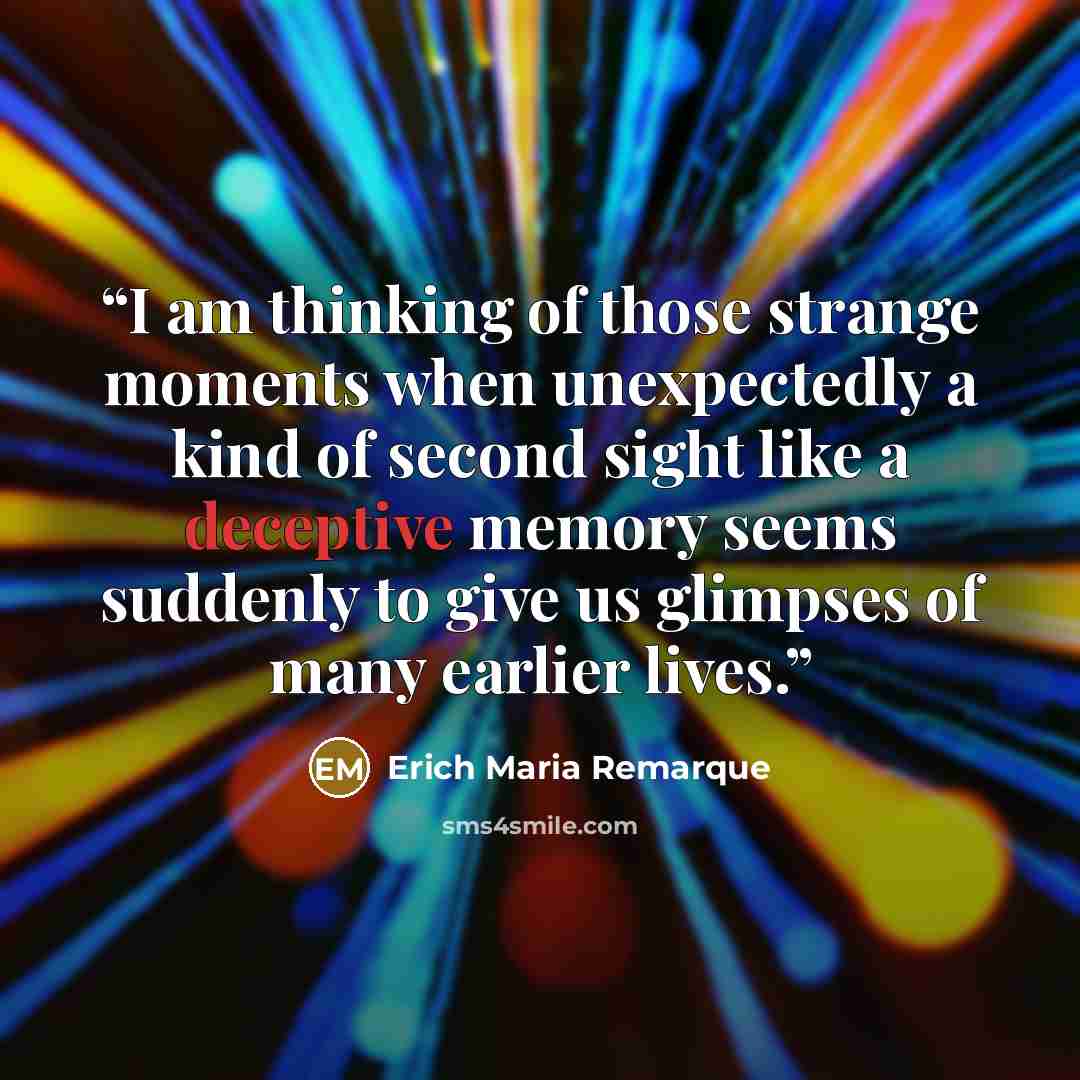 “I am thinking of those strange moments when unexpectedly a kind of second sight like a deceptive memory seems suddenly to give us glimpses of many earlier lives.” quote by Erich Maria Remarque
