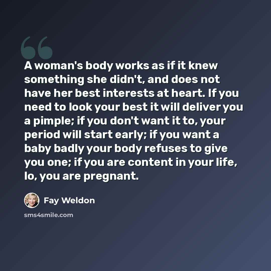 “A woman's body works as if it knew something she didn't, and does not have her best interests at heart. If you need to look your best it will deliver you a pimple; if you don't want it to, your period will start early; if you want a baby badly your body refuses to give you one; if you are content…” quote by Fay Weldon
