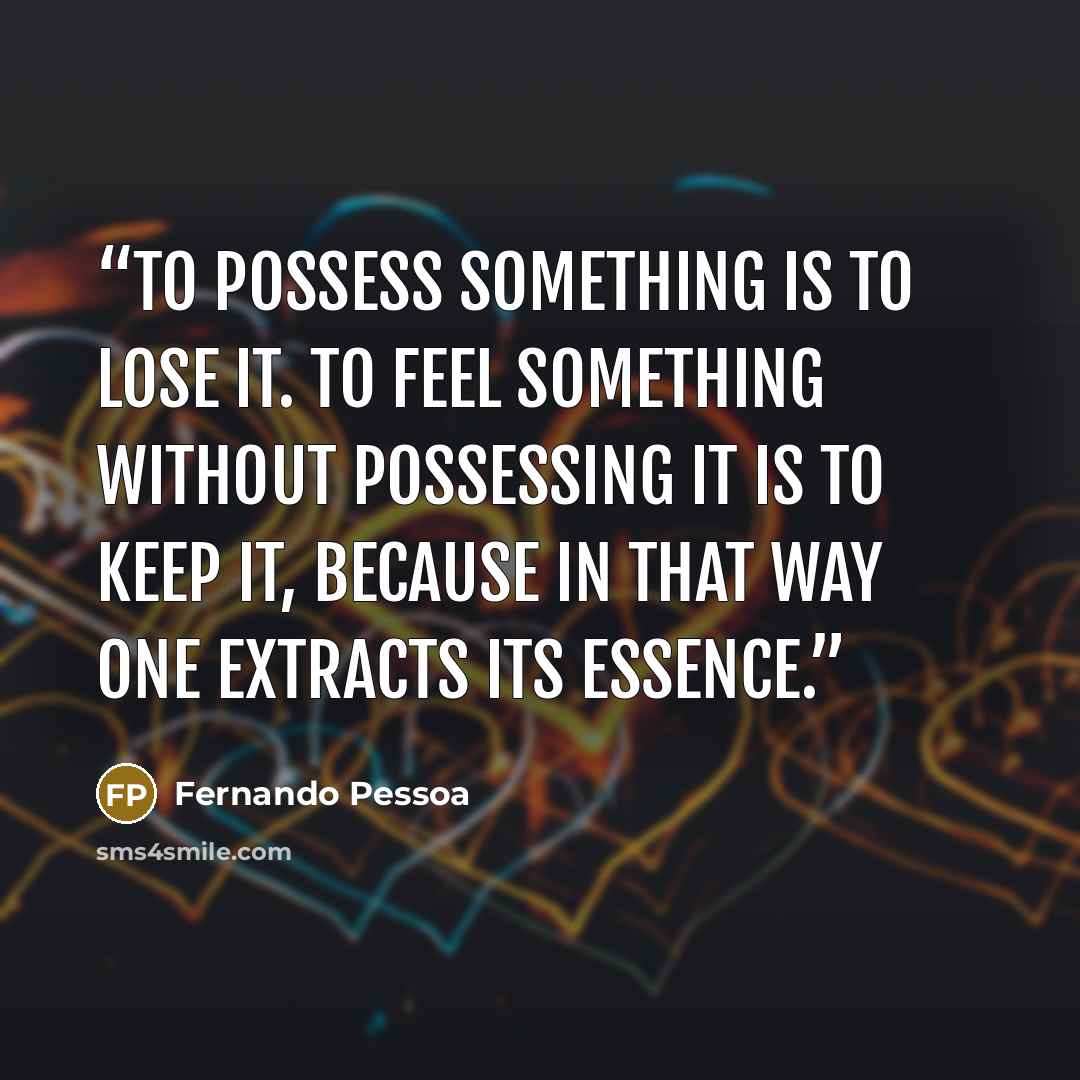 “To possess something is to lose it. To feel something without possessing it is to keep it, because in that way one extracts its essence.” quote by Fernando Pessoa