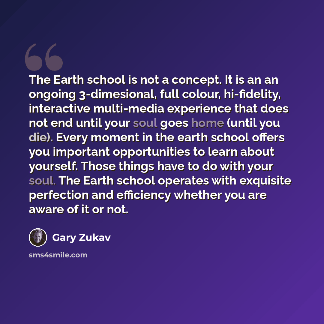 “The Earth school is not a concept. It is an an ongoing 3-dimesional, full colour, hi-fidelity, interactive multi-media experience that does not end until your soul goes home (until you die). Every moment in the earth school offers you important opportunities to learn about yourself. Those things…” quote by Gary Zukav