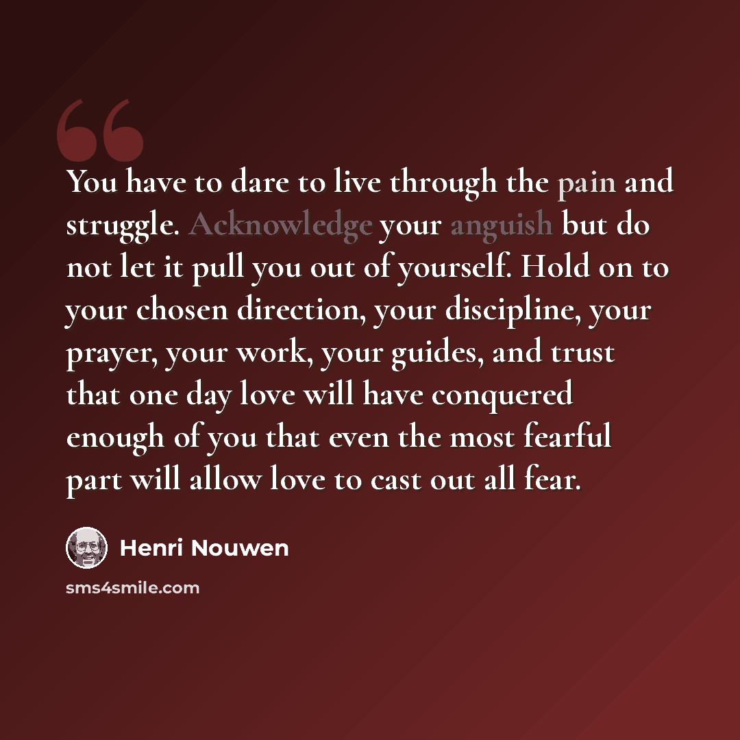 “You have to dare to live through the pain and struggle. Acknowledge your anguish but do not let it pull you out of yourself. Hold on to your chosen direction, your discipline, your prayer, your work, your guides, and trust that one day love will have conquered enough of you that even the most…” quote by Henri Nouwen