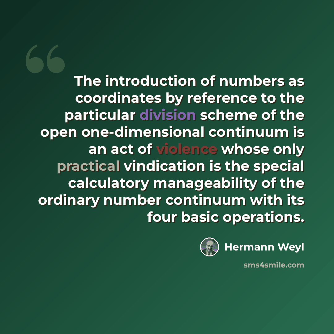 “The introduction of numbers as coordinates by reference to the particular division scheme of the open one-dimensional continuum is an act of violence whose only practical vindication is the special calculatory manageability of the ordinary number continuum with its four basic operations.” quote by Hermann Weyl