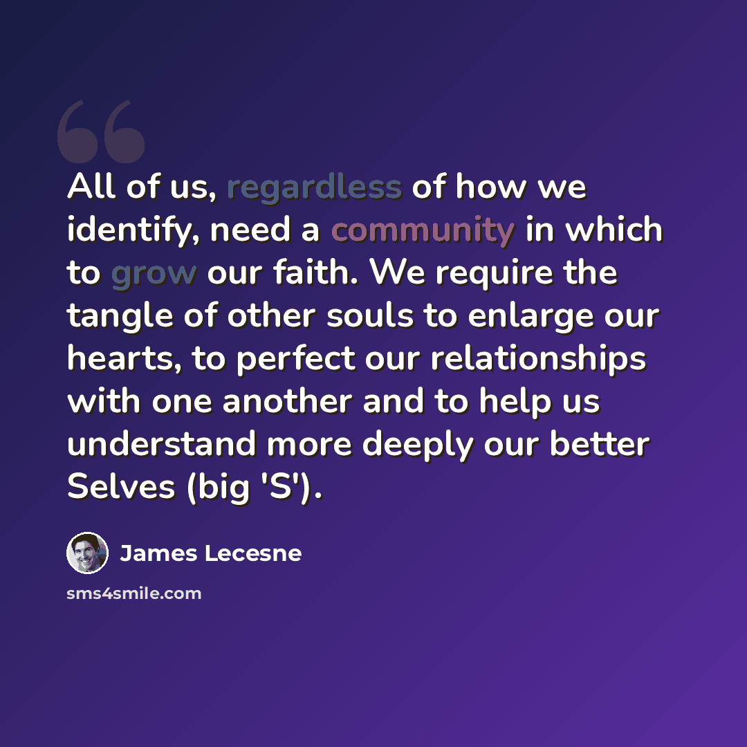 “All of us, regardless of how we identify, need a community in which to grow our faith. We require the tangle of other souls to enlarge our hearts, to perfect our relationships with one another and to help us understand more deeply our better Selves (big 'S').” quote by James Lecesne