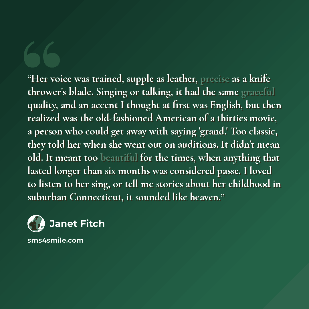 “Her voice was trained, supple as leather, precise as a knife thrower's blade. Singing or talking, it had the same graceful quality, and an accent I thought at first was English, but then realized was the old-fashioned American of a thirties movie, a person who could get away with saying 'grand.'…” quote by Janet Fitch