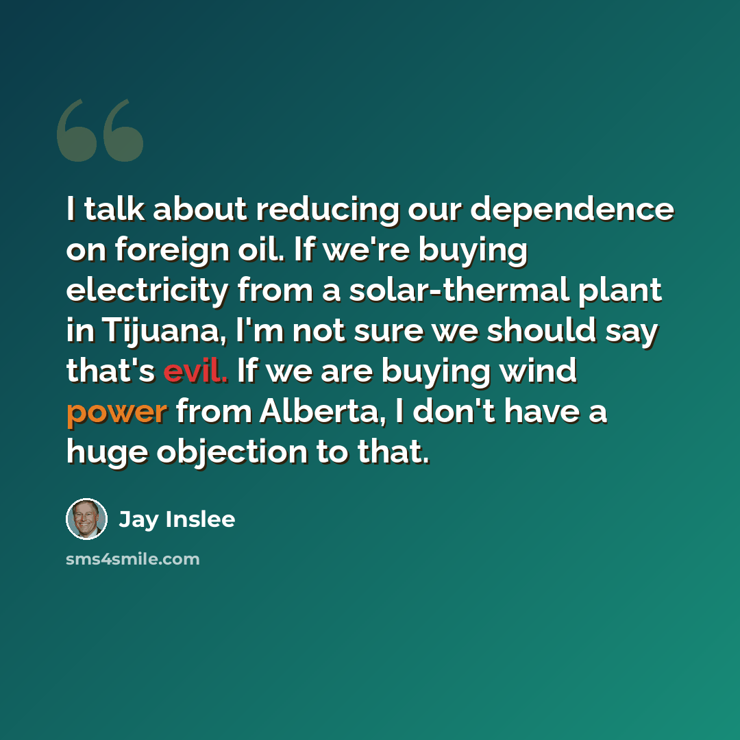 “I talk about reducing our dependence on foreign oil. If we're buying electricity from a solar-thermal plant in Tijuana, I'm not sure we should say that's evil. If we are buying wind power from Alberta, I don't have a huge objection to that.” quote by Jay Inslee