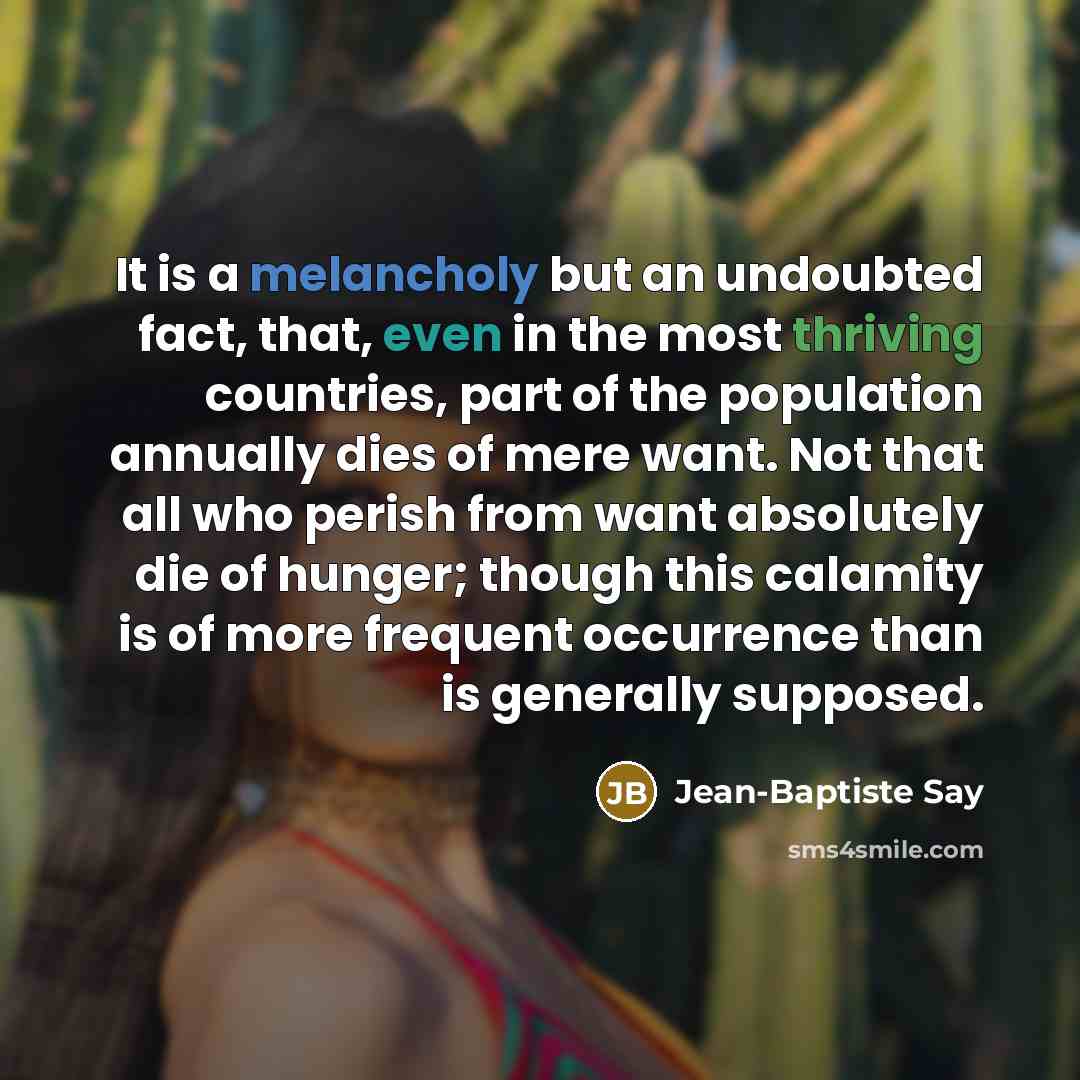 “It is a melancholy but an undoubted fact, that, even in the most thriving countries, part of the population annually dies of mere want. Not that all who perish from want absolutely die of hunger; though this calamity is of more frequent occurrence than is generally supposed.” quote by Jean-Baptiste Say
