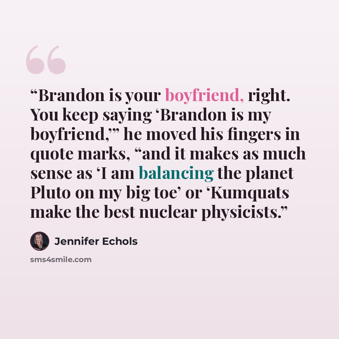 “Brandon is your boyfriend, right. You keep saying ‘Brandon is my boyfriend,’” he moved his fingers in quote marks, “and it makes as much sense as ‘I am balancing the planet Pluto on my big toe’ or ‘Kumquats make the best nuclear physicists.” quote by Jennifer Echols
