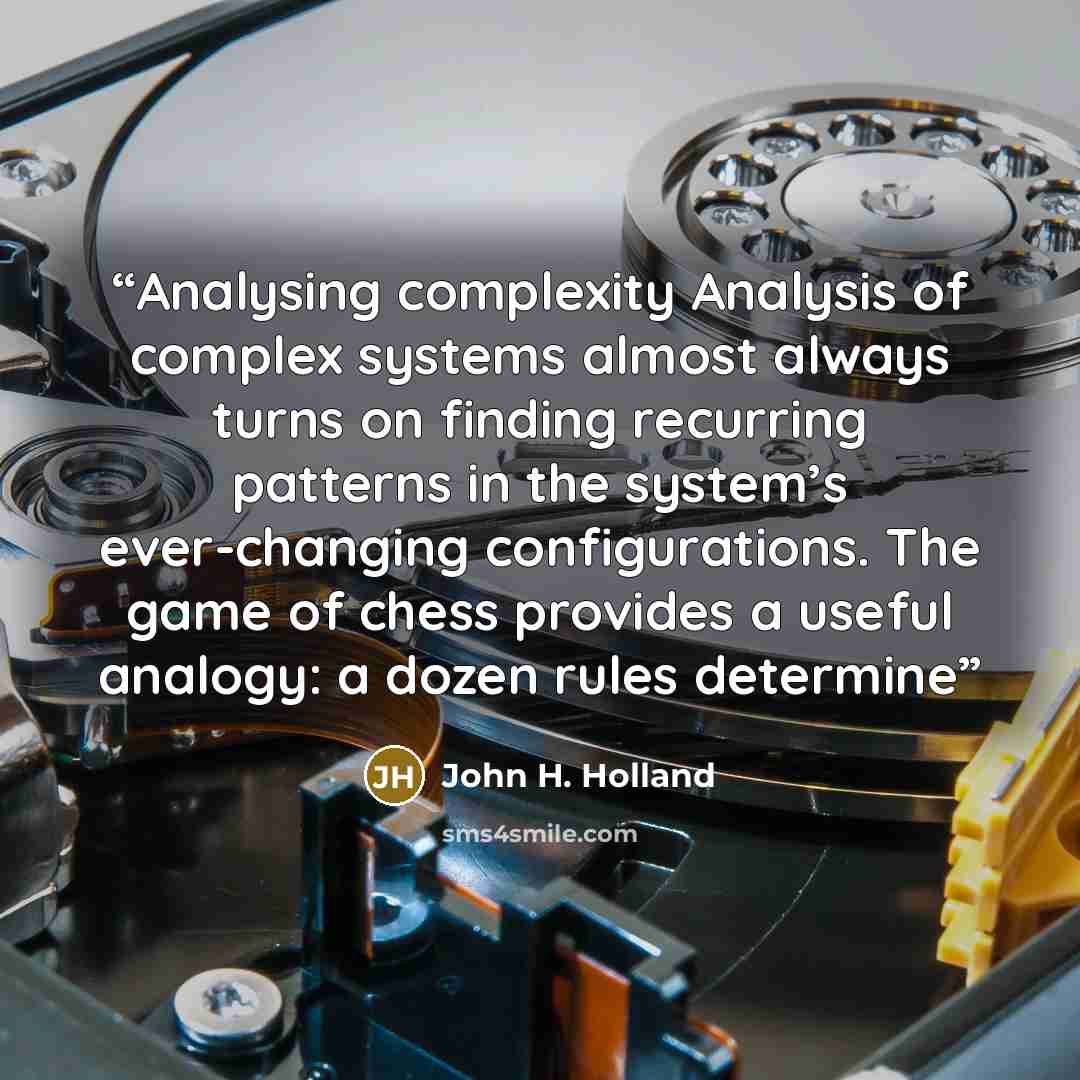 “Analysing complexity Analysis of complex systems almost always turns on finding recurring patterns in the system’s ever-changing configurations. The game of chess provides a useful analogy: a dozen rules determine” quote by John H. Holland