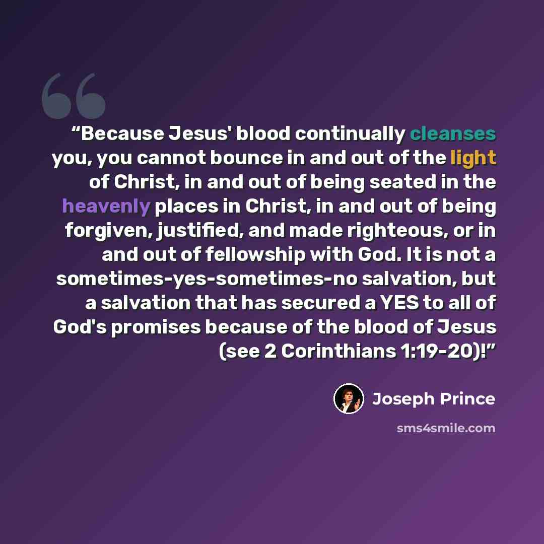 “Because Jesus' blood continually cleanses you, you cannot bounce in and out of the light of Christ, in and out of being seated in the heavenly places in Christ, in and out of being forgiven, justified, and made righteous, or in and out of fellowship with God. It is not a sometimes-yes-sometimes-no…” quote by Joseph Prince