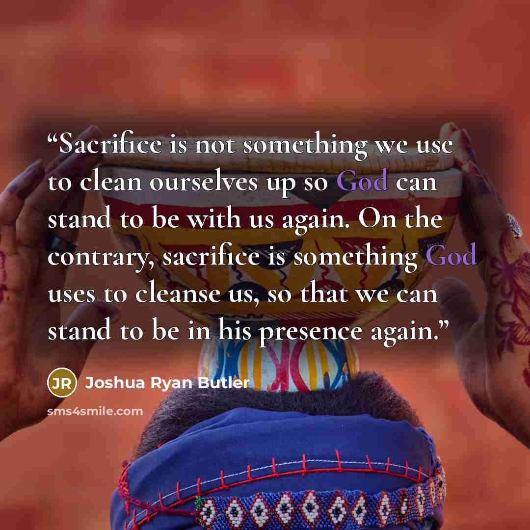 “Sacrifice is not something we use to clean ourselves up so God can stand to be with us again. On the contrary, sacrifice is something God uses to cleanse us, so that we can stand to be in his presence again.” quote by Joshua Ryan Butler