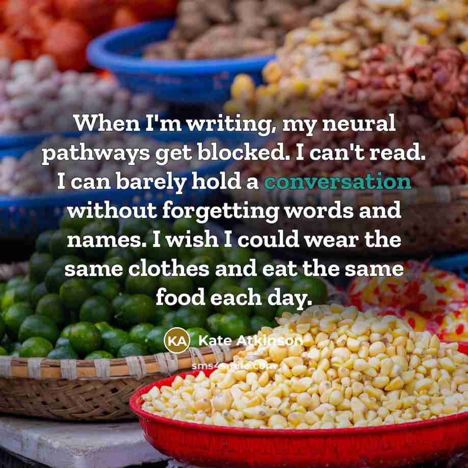 “When I'm writing, my neural pathways get blocked. I can't read. I can barely hold a conversation without forgetting words and names. I wish I could wear the same clothes and eat the same food each day.” quote by Kate Atkinson