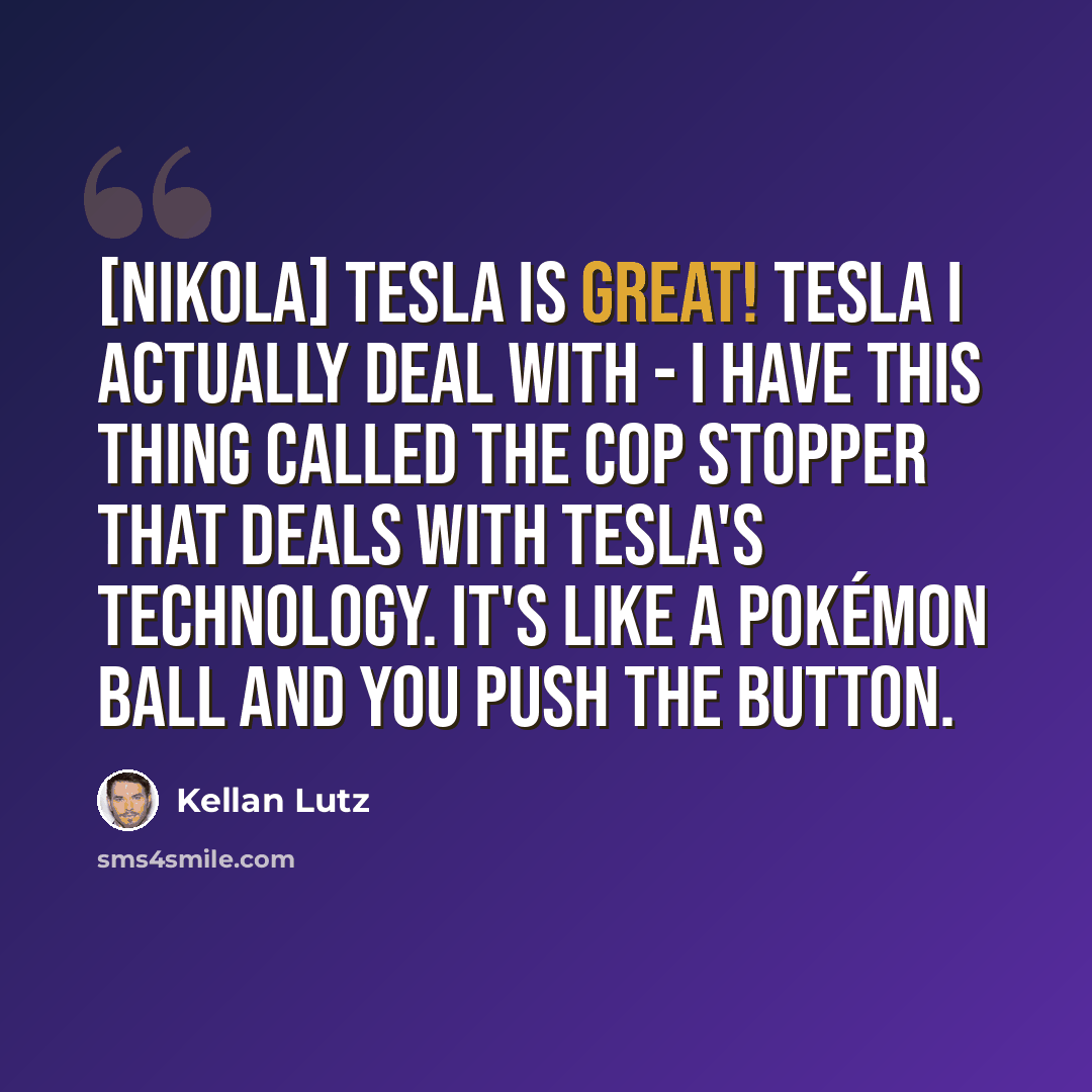 “[Nikola] Tesla is great! Tesla I actually deal with - I have this thing called the Cop Stopper that deals with Tesla's technology. It's like a Pokémon ball and you push the button.” quote by Kellan Lutz