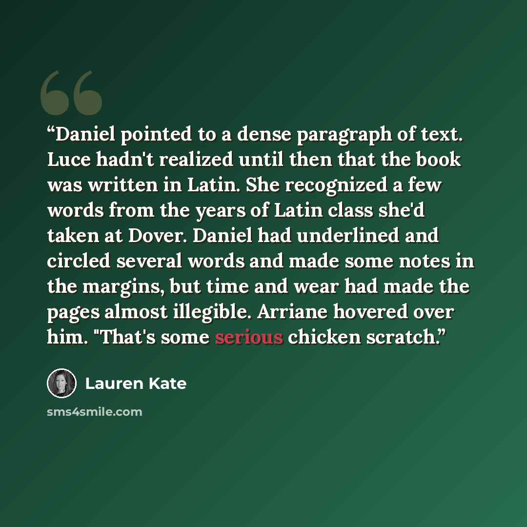 “Daniel pointed to a dense paragraph of text. Luce hadn't realized until then that the book was written in Latin. She recognized a few words from the years of Latin class she'd taken at Dover. Daniel had underlined and circled several words and made some notes in the margins, but time and wear had…” quote by Lauren Kate