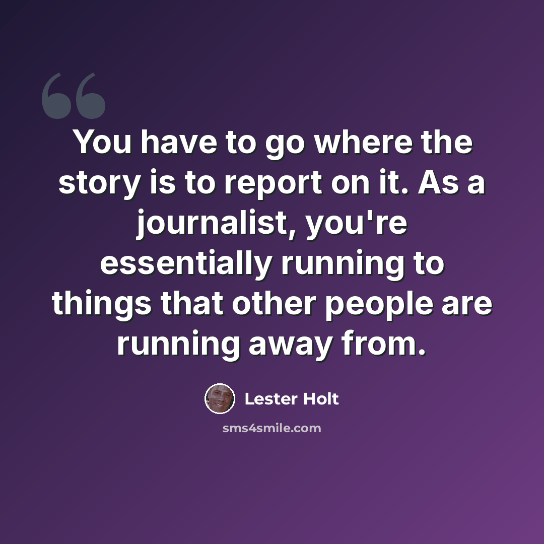 “You have to go where the story is to report on it. As a journalist, you're essentially running to things that other people are running away from.” quote by Lester Holt