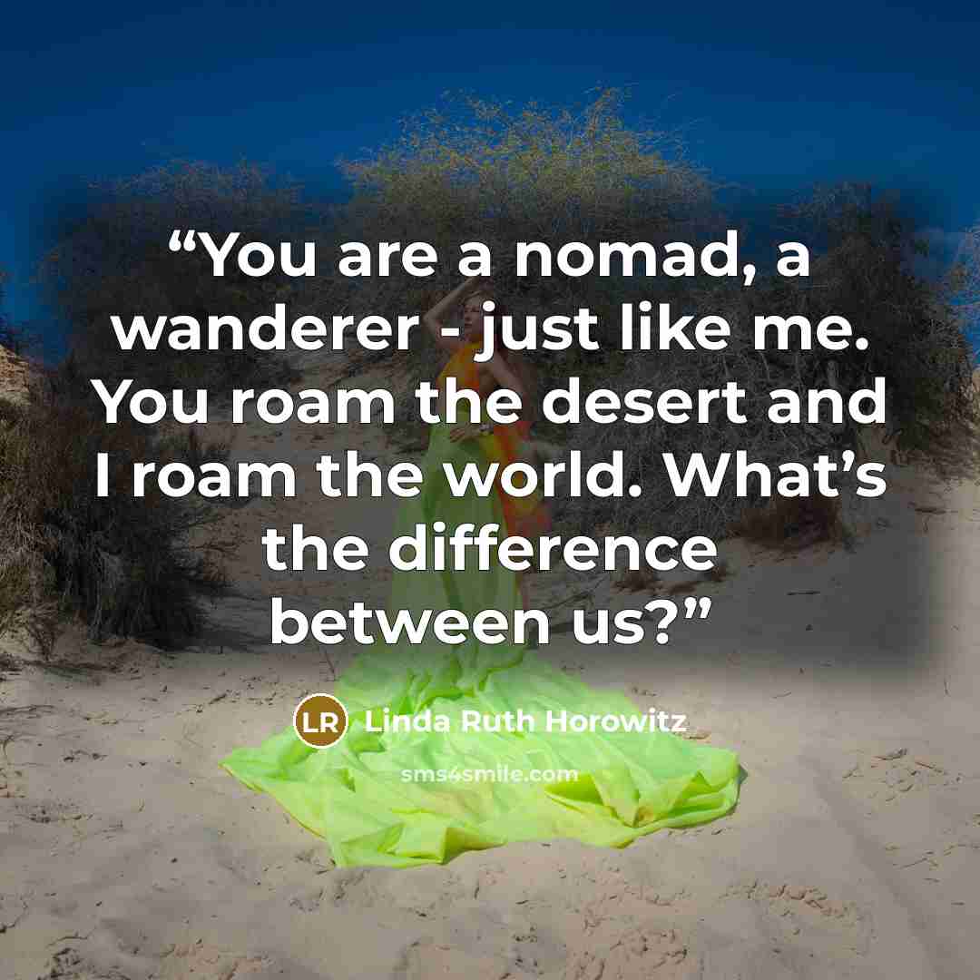 “You are a nomad, a wanderer - just like me. You roam the desert and I roam the world. What’s the difference between us?” quote by Linda Ruth Horowitz