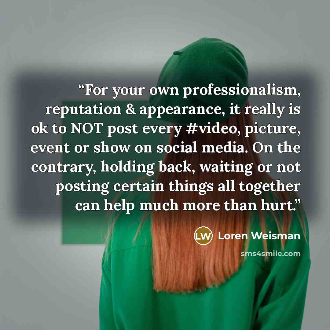 “For your own professionalism, reputation & appearance, it really is ok to NOT post every #video, picture, event or show on social media. On the contrary, holding back, waiting or not posting certain things all together can help much more than hurt.” quote by Loren Weisman