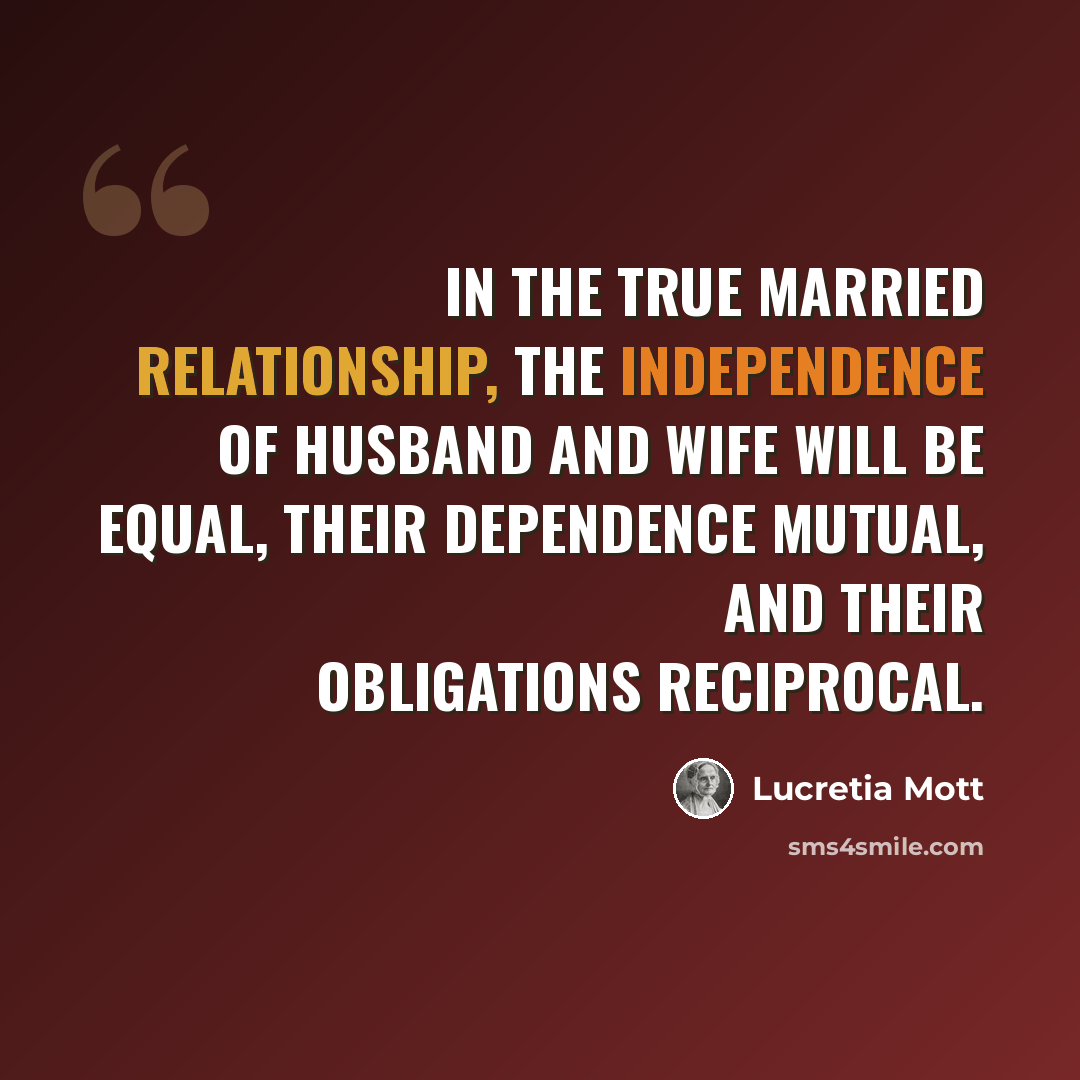 “In the true married relationship, the independence of husband and wife will be equal, their dependence mutual, and their obligations reciprocal.” quote by Lucretia Mott