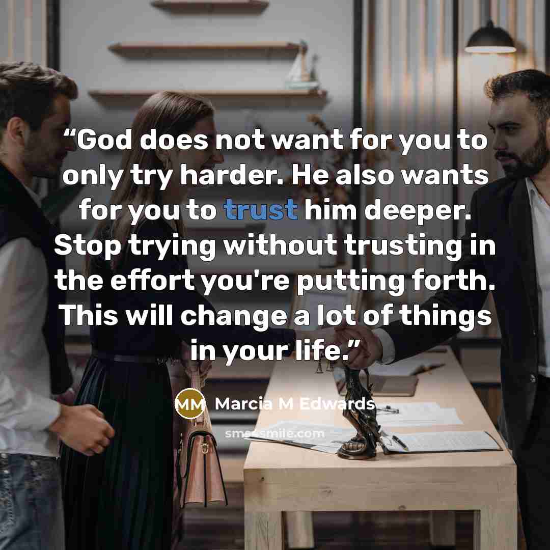 “God does not want for you to only try harder. He also wants for you to trust him deeper. Stop trying without trusting in the effort you're putting forth. This will change a lot of things in your life.” quote by Marcia M Edwards