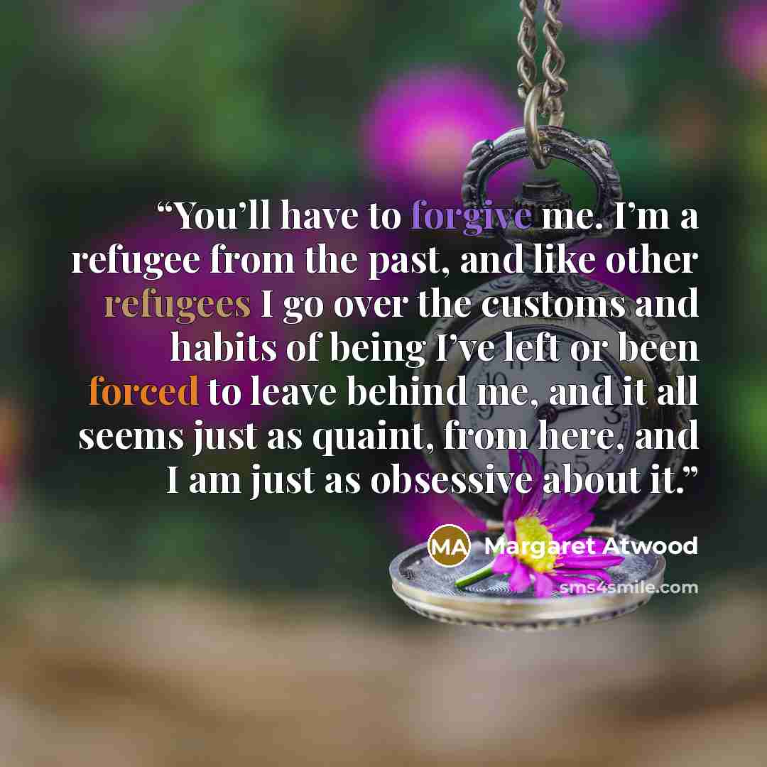 “You’ll have to forgive me. I’m a refugee from the past, and like other refugees I go over the customs and habits of being I’ve left or been forced to leave behind me, and it all seems just as quaint, from here, and I am just as obsessive about it.” quote by Margaret Atwood