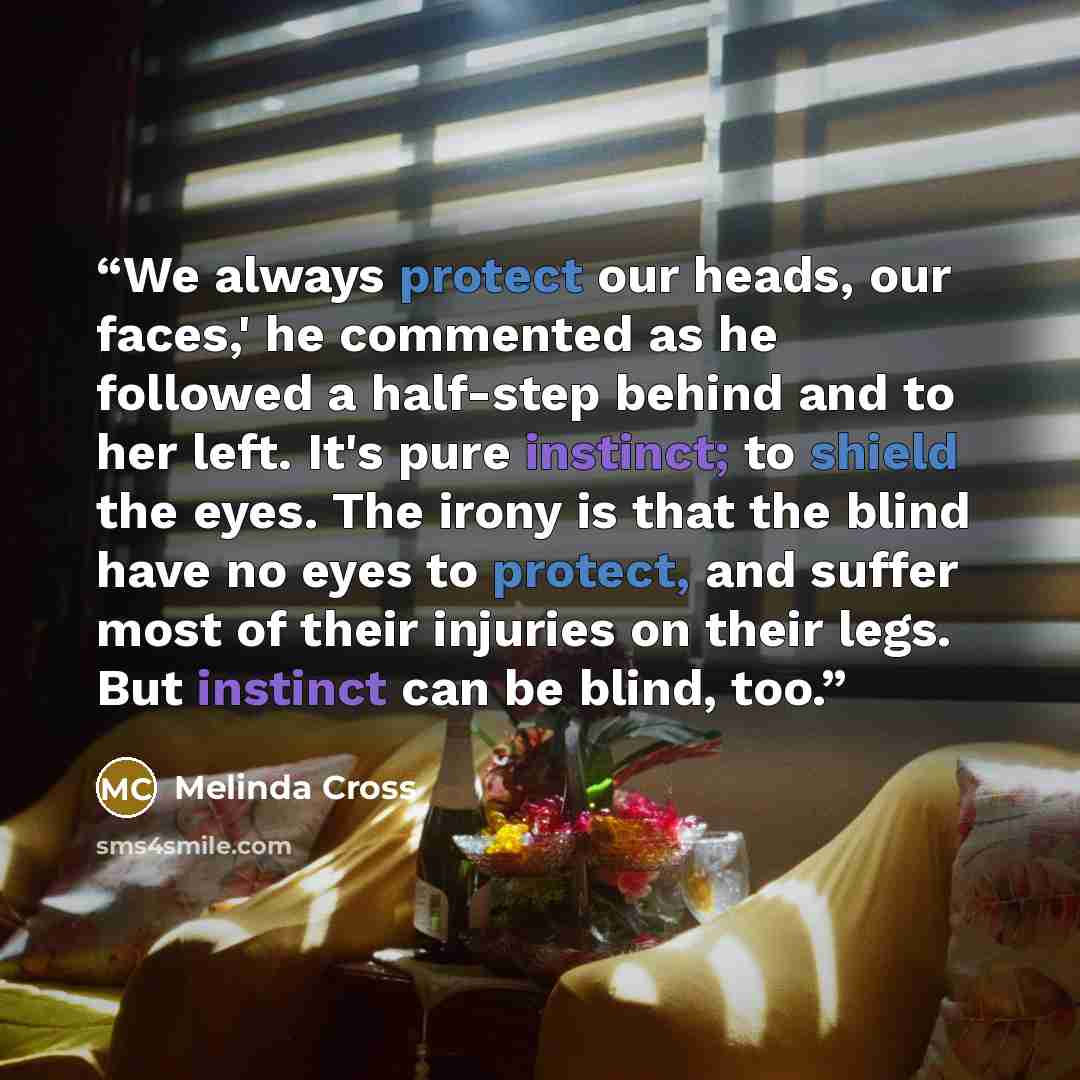 “We always protect our heads, our faces,' he commented as he followed a half-step behind and to her left. It's pure instinct; to shield the eyes. The irony is that the blind have no eyes to protect, and suffer most of their injuries on their legs. But instinct can be blind, too.” quote by Melinda Cross