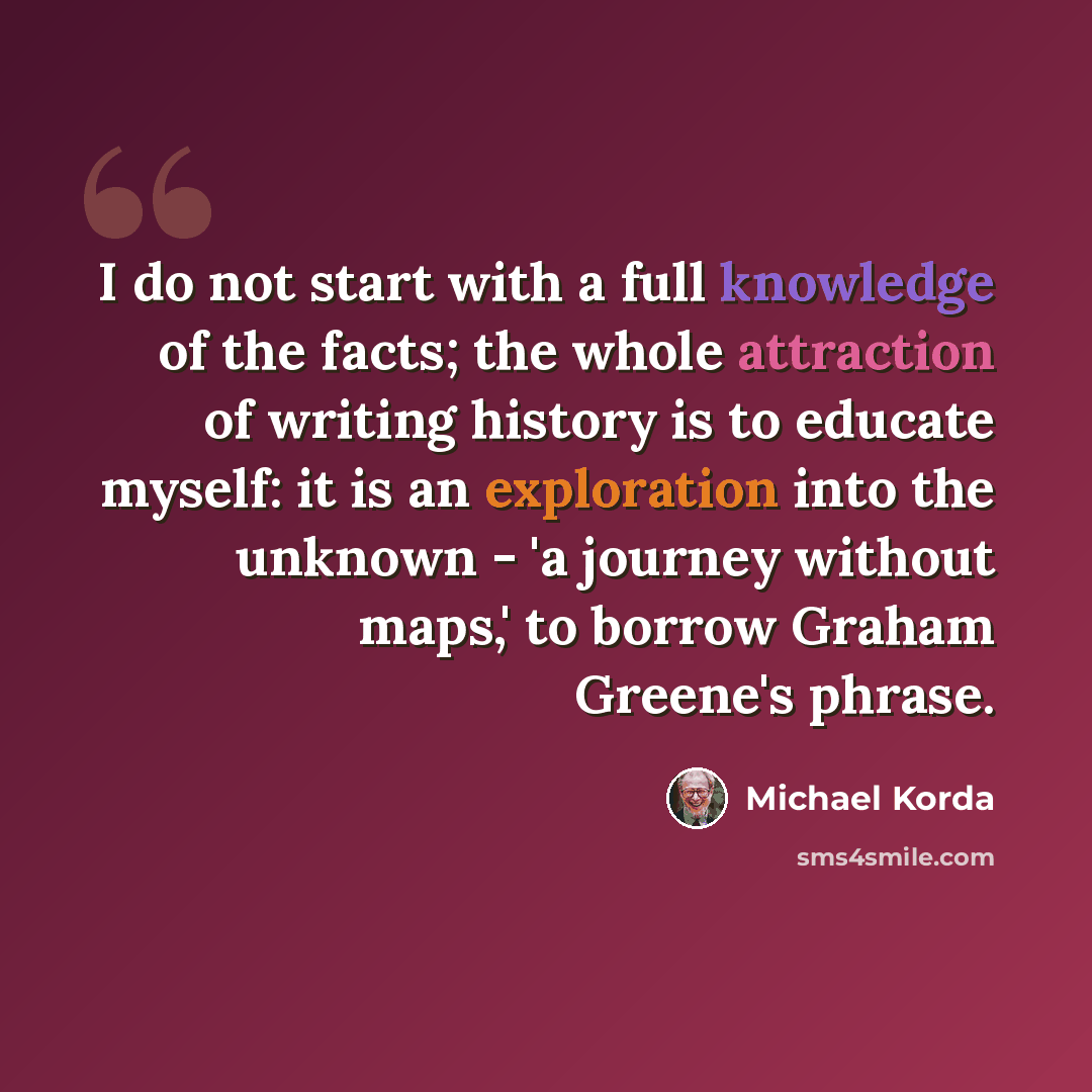“I do not start with a full knowledge of the facts; the whole attraction of writing history is to educate myself: it is an exploration into the unknown - 'a journey without maps,' to borrow Graham Greene's phrase.” quote by Michael Korda