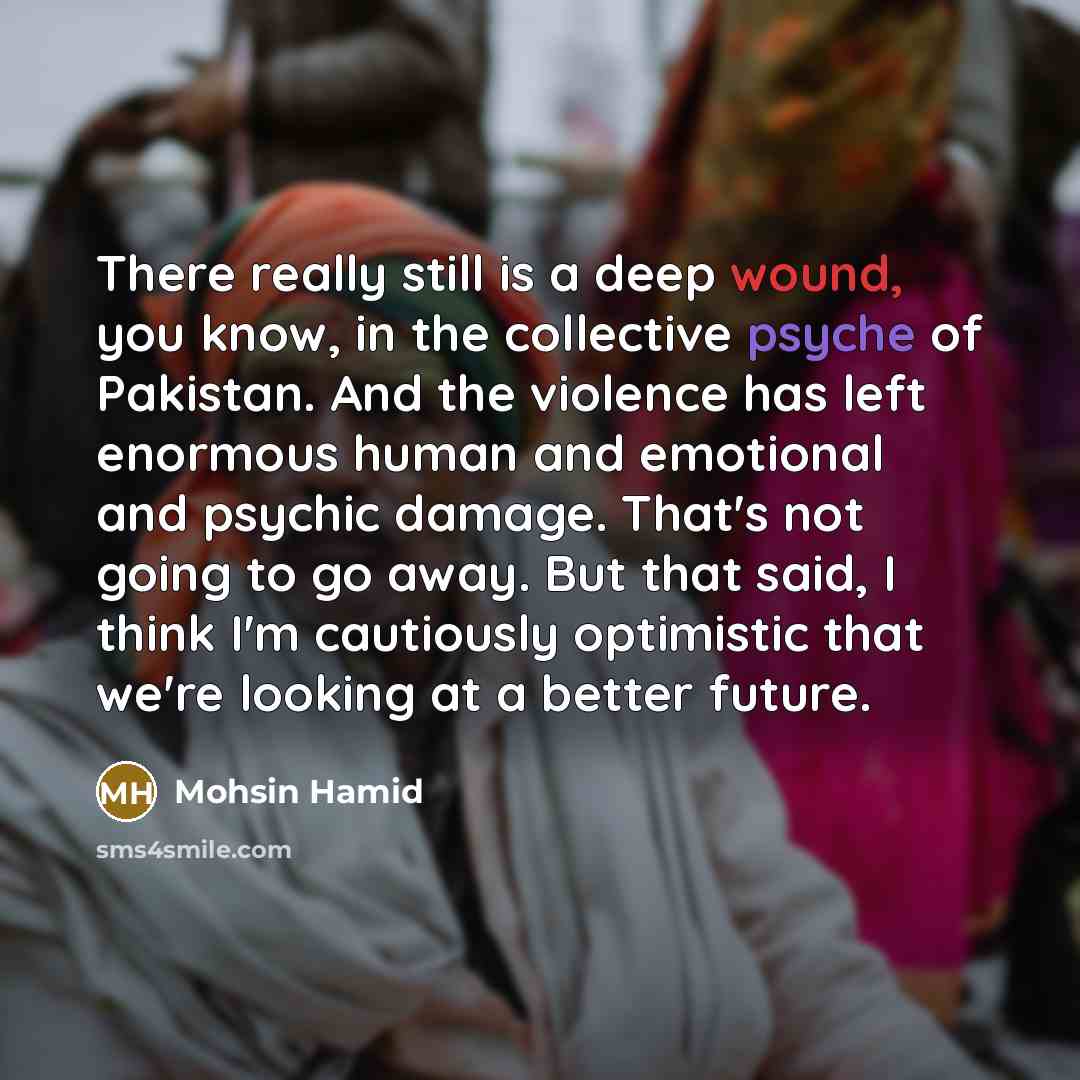 “There really still is a deep wound, you know, in the collective psyche of Pakistan. And the violence has left enormous human and emotional and psychic damage. That's not going to go away. But that said, I think I'm cautiously optimistic that we're looking at a better future.” quote by Mohsin Hamid