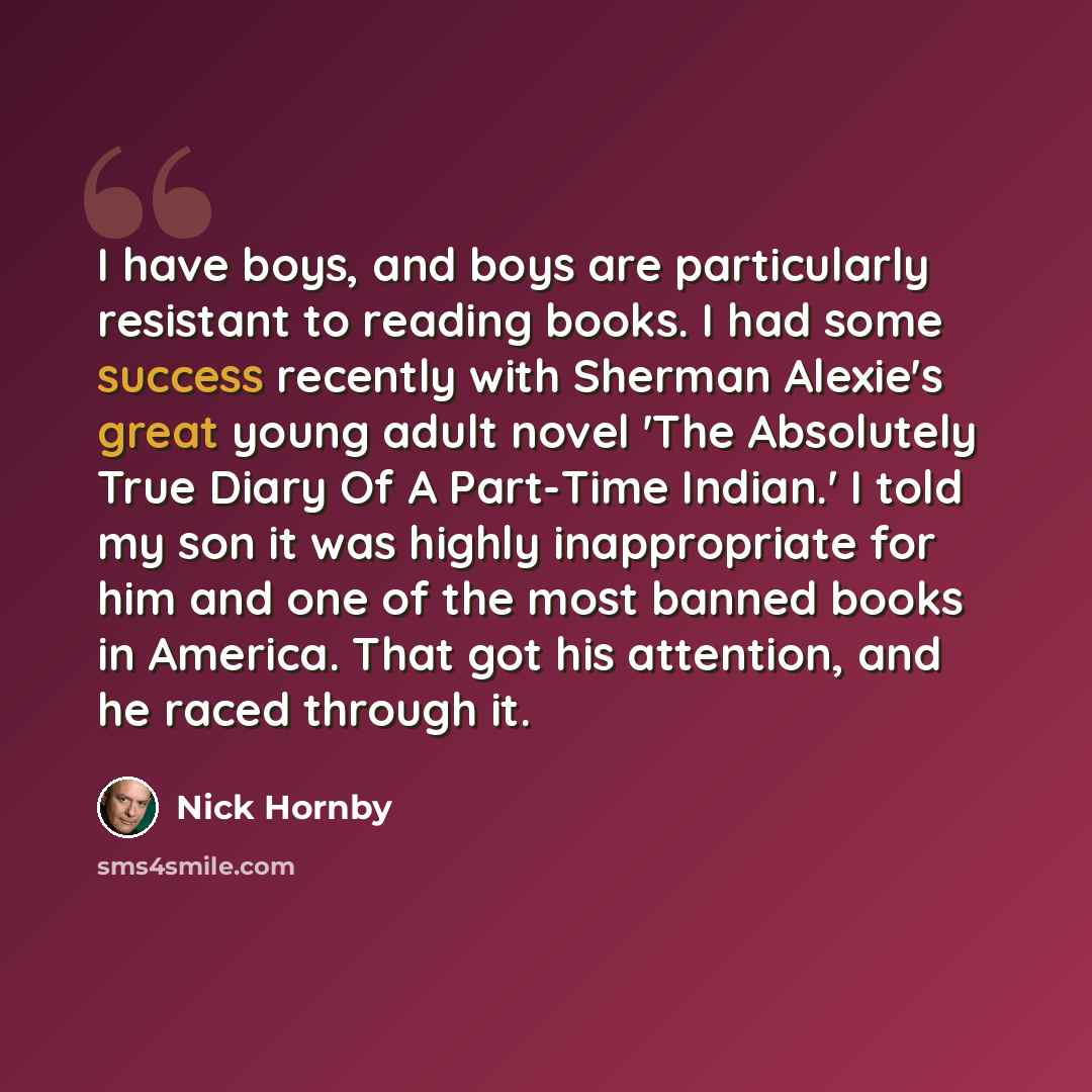 “I have boys, and boys are particularly resistant to reading books. I had some success recently with Sherman Alexie's great young adult novel 'The Absolutely True Diary Of A Part-Time Indian.' I told my son it was highly inappropriate for him and one of the most banned books in America. That got…” quote by Nick Hornby