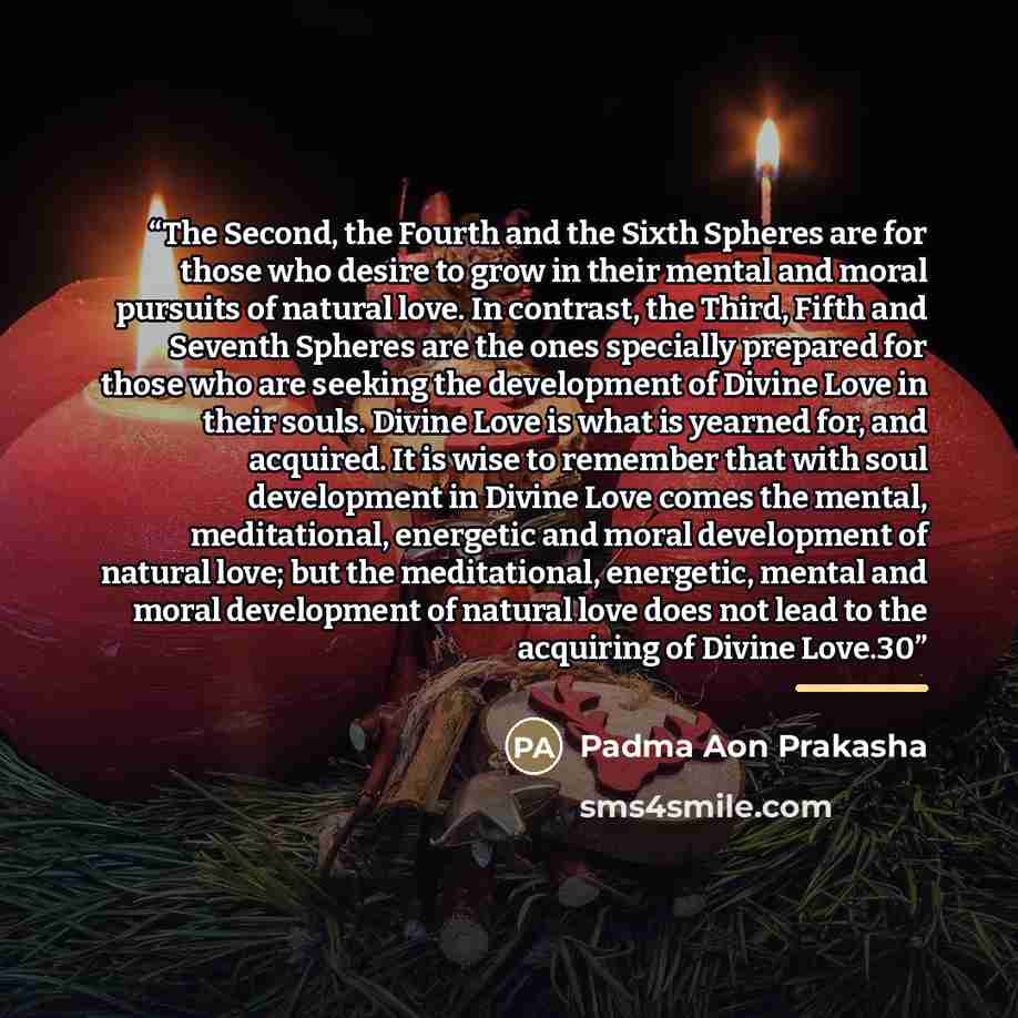 “The Second, the Fourth and the Sixth Spheres are for those who desire to grow in their mental and moral pursuits of natural love. In contrast, the Third, Fifth and Seventh Spheres are the ones specially prepared for those who are seeking the development of Divine Love in their souls. Divine Love…” quote by Padma Aon Prakasha