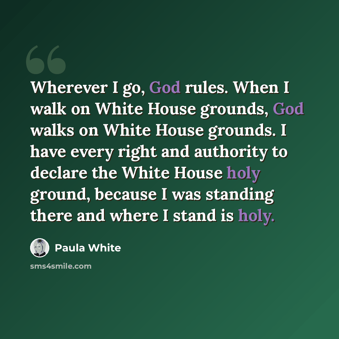 “Wherever I go, God rules. When I walk on White House grounds, God walks on White House grounds. I have every right and authority to declare the White House holy ground, because I was standing there and where I stand is holy.” quote by Paula White