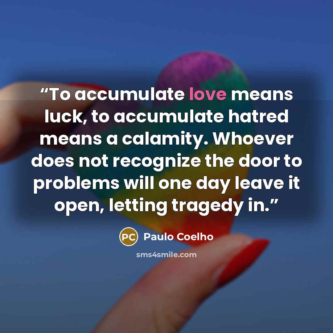 “To accumulate love means luck, to accumulate hatred means a calamity. Whoever does not recognize the door to problems will one day leave it open, letting tragedy in.” quote by Paulo Coelho