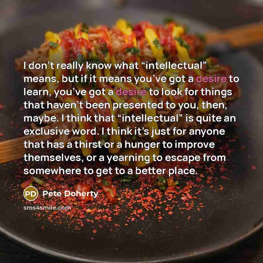 “I don’t really know what “intellectual” means, but if it means you’ve got a desire to learn, you’ve got a desire to look for things that haven’t been presented to you, then, maybe. I think that “intellectual” is quite an exclusive word. I think it’s just for anyone that has a thirst or a hunger to…” quote by Pete Doherty