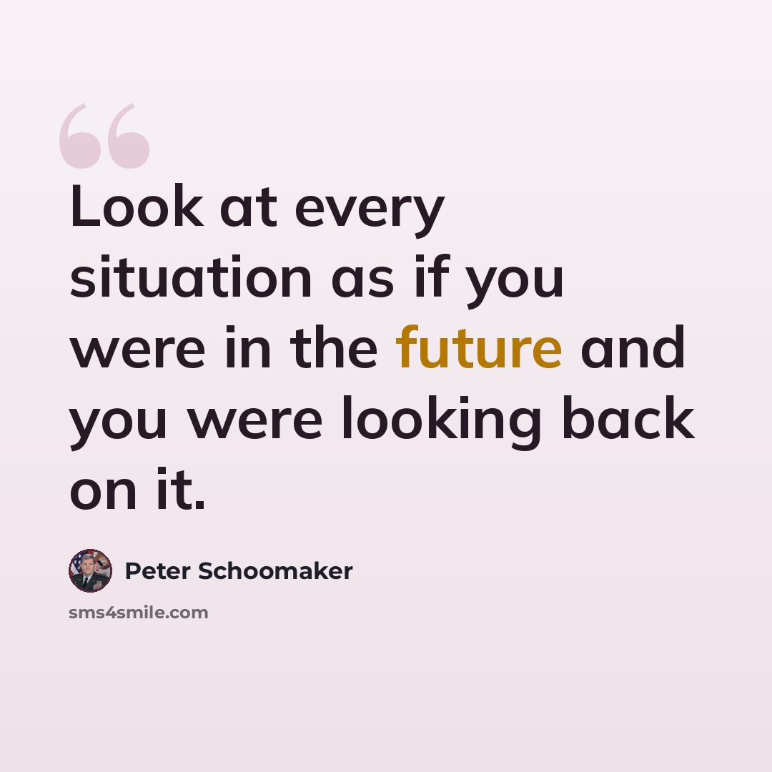 “Look at every situation as if you were in the future and you were looking back on it.” quote by Peter Schoomaker
