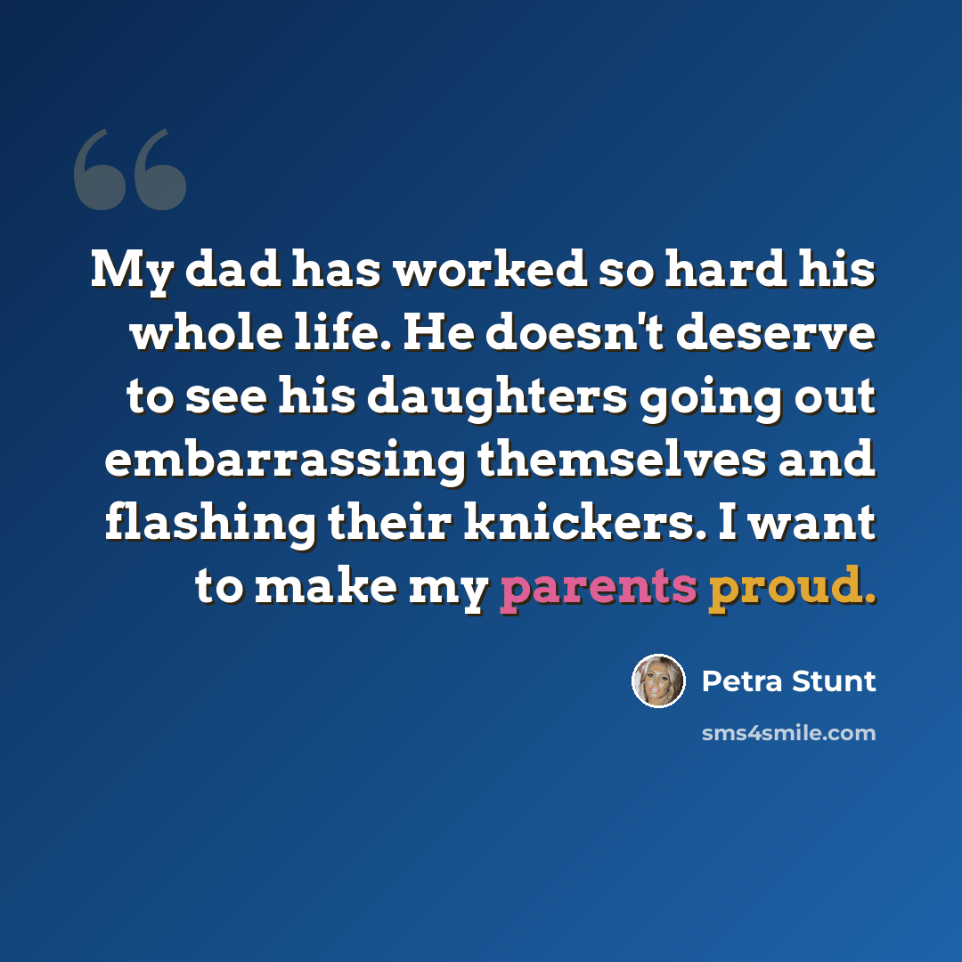 “My dad has worked so hard his whole life. He doesn't deserve to see his daughters going out embarrassing themselves and flashing their knickers. I want to make my parents proud.” quote by Petra Stunt