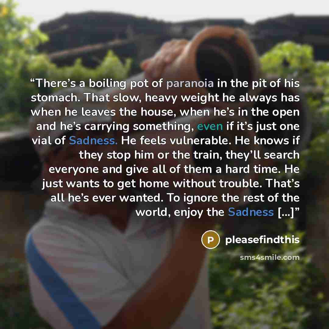 “There’s a boiling pot of paranoia in the pit of his stomach. That slow, heavy weight he always has when he leaves the house, when he’s in the open and he’s carrying something, even if it’s just one vial of Sadness. He feels vulnerable. He knows if they stop him or the train, they’ll search…” quote by pleasefindthis