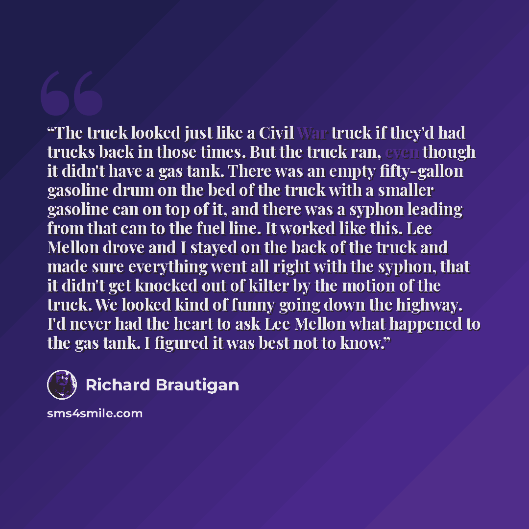 “The truck looked just like a Civil War truck if they'd had trucks back in those times. But the truck ran, even though it didn't have a gas tank. There was an empty fifty-gallon gasoline drum on the bed of the truck with a smaller gasoline can on top of it, and there was a syphon leading from that…” quote by Richard Brautigan
