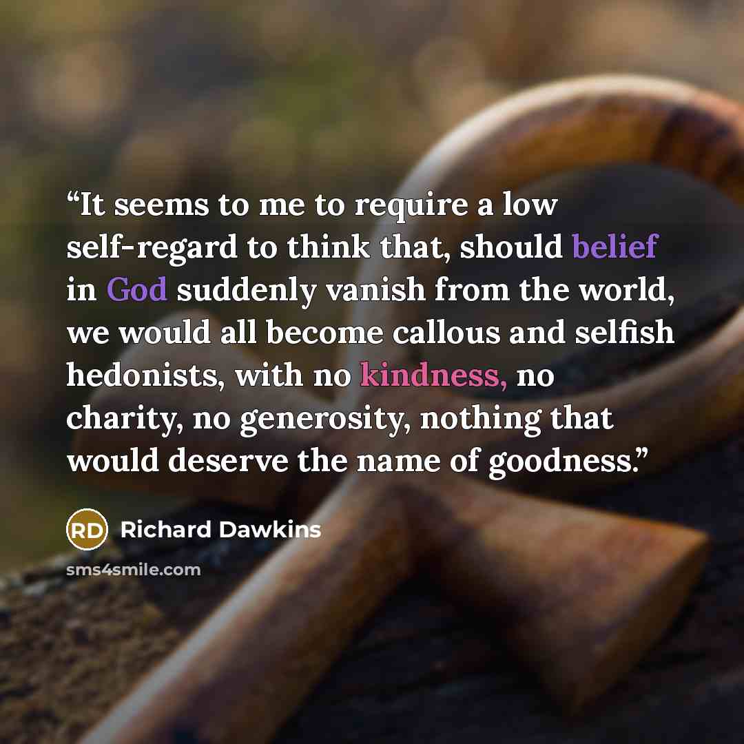 “It seems to me to require a low self-regard to think that, should belief in God suddenly vanish from the world, we would all become callous and selfish hedonists, with no kindness, no charity, no generosity, nothing that would deserve the name of goodness.” quote by Richard Dawkins