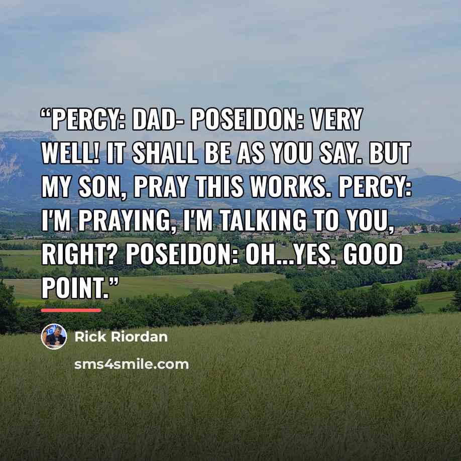 “Percy: Dad- Poseidon: Very well! It shall be as you say. But my son, pray this works. Percy: I'm praying, I'm talking to you, right? Poseidon: Oh...yes. Good point.” quote by Rick Riordan
