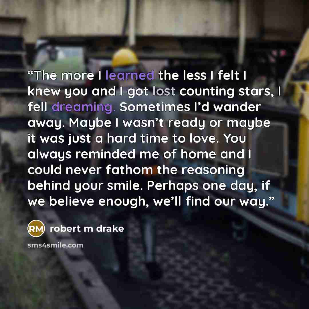 “The more I learned the less I felt I knew you and I got lost counting stars, I fell dreaming. Sometimes I’d wander away. Maybe I wasn’t ready or maybe it was just a hard time to love. You always reminded me of home and I could never fathom the reasoning behind your smile. Perhaps one day, if we…” quote by robert m drake