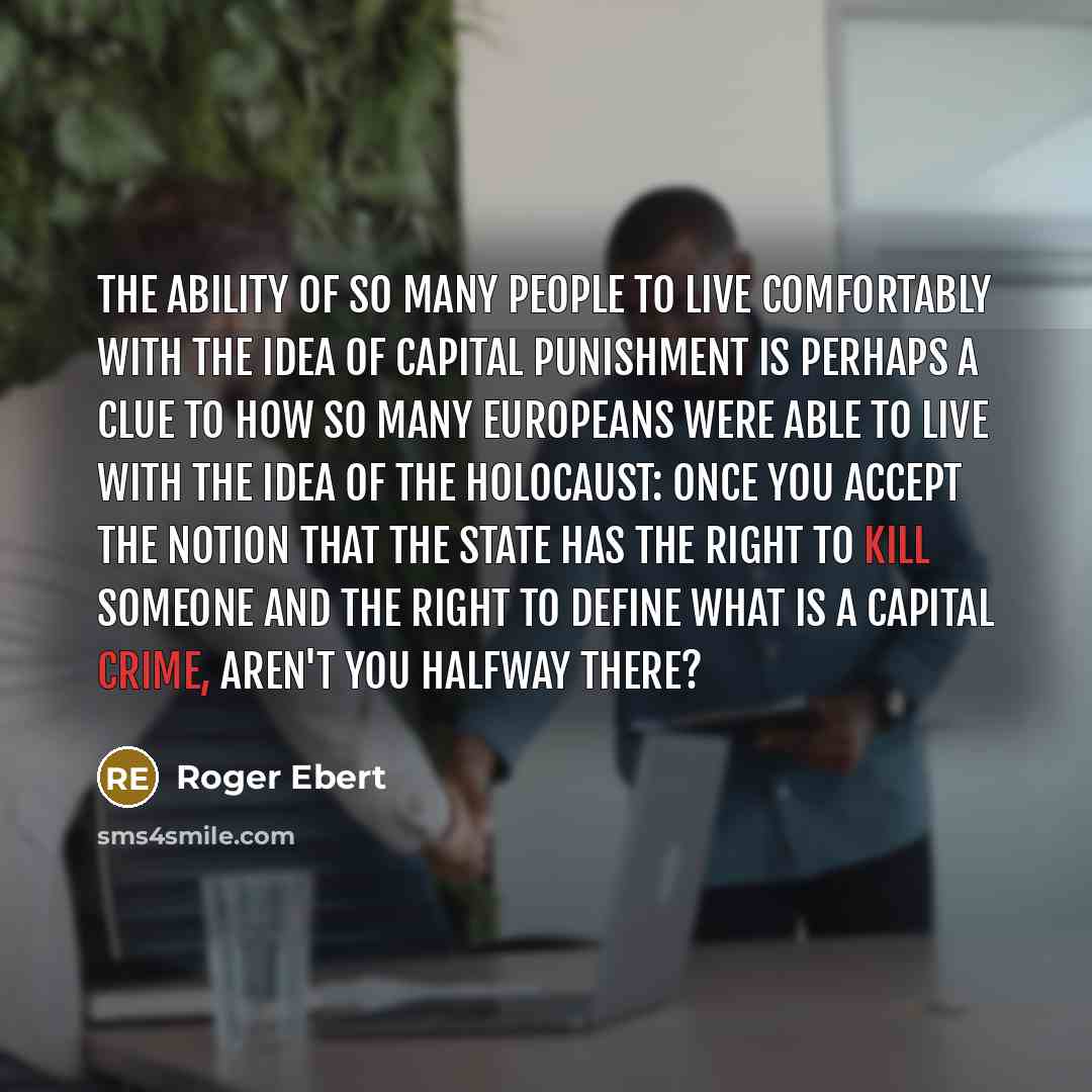 “The ability of so many people to live comfortably with the idea of capital punishment is perhaps a clue to how so many Europeans were able to live with the idea of the Holocaust: Once you accept the notion that the state has the right to kill someone and the right to define what is a capital…” quote by Roger Ebert