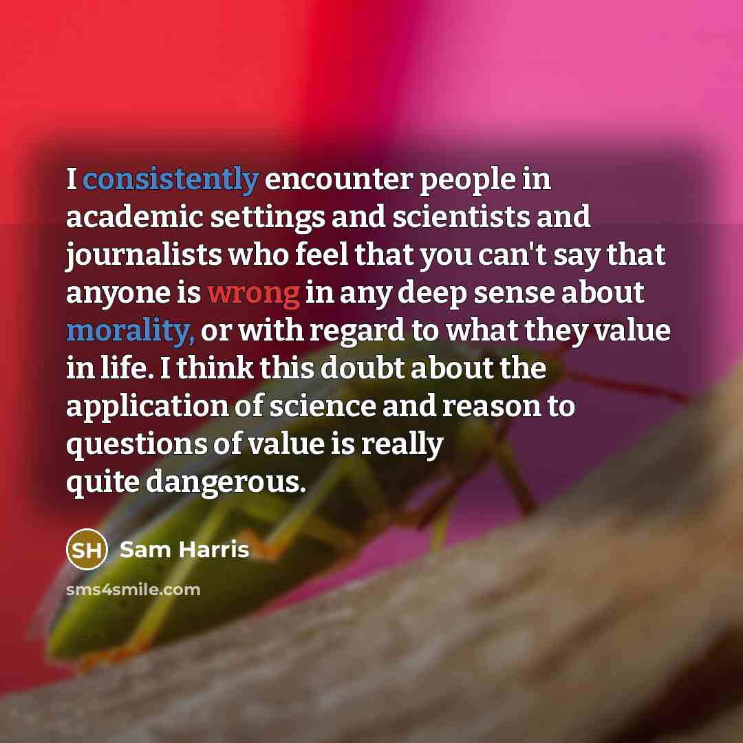 “I consistently encounter people in academic settings and scientists and journalists who feel that you can't say that anyone is wrong in any deep sense about morality, or with regard to what they value in life. I think this doubt about the application of science and reason to questions of value is…” quote by Sam Harris