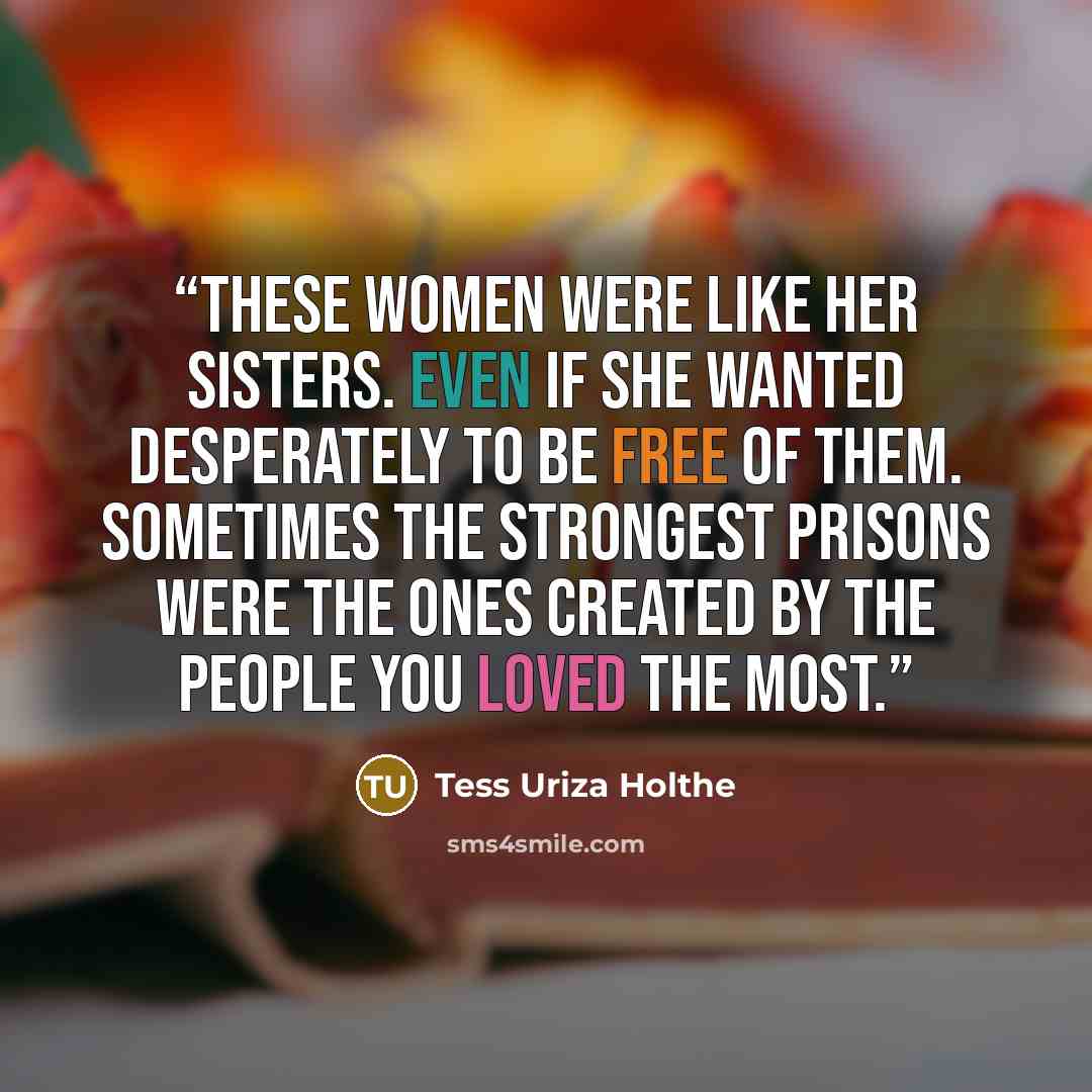“These women were like her sisters. Even if she wanted desperately to be free of them. Sometimes the strongest prisons were the ones created by the people you loved the most.” quote by Tess Uriza Holthe